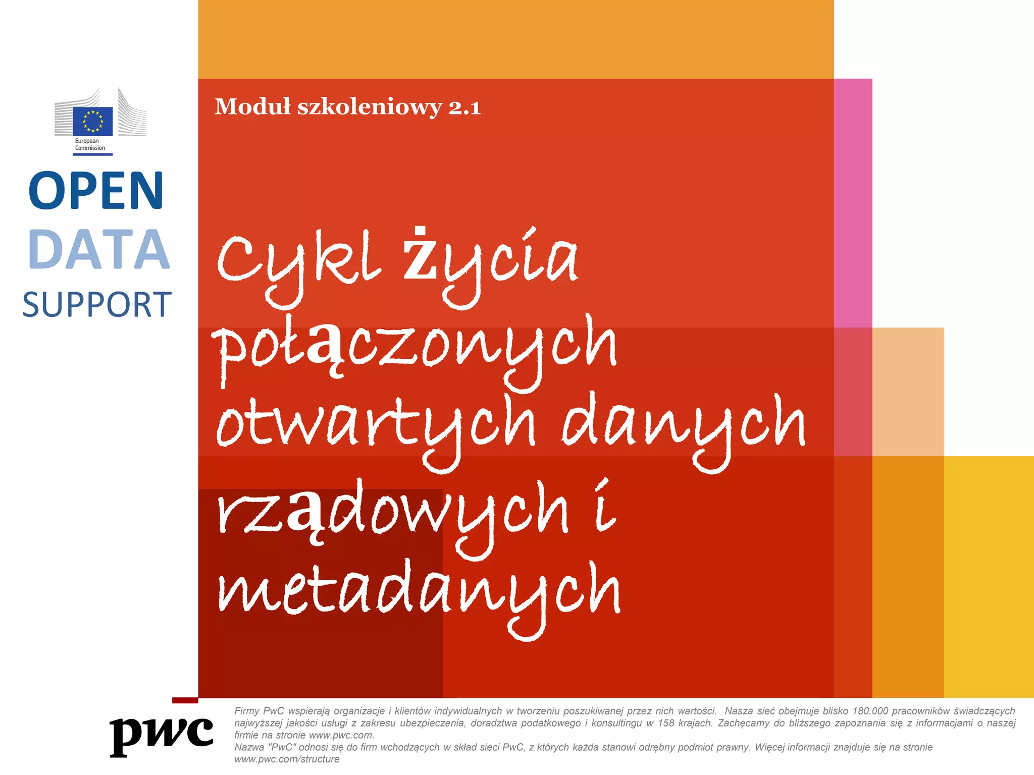 DATA
SUPPORT
OPEN
Moduł szkoleniowy 2.1
Cykl życia
połączonych
otwartych danych
rządowych i
metadanych
Firmy PwC wspierają organizacje i klientów indywidualnych w tworzeniu poszukiwanej przez nich wartości. Nasza sieć obejmuje blisko 180.000 pracowników świadczących
najwyższej jakości usługi z zakresu ubezpieczenia, doradztwa podatkowego i konsultingu w 158 krajach. Zachęcamy do bliższego zapoznania się z informacjami o naszej
firmie na stronie www.pwc.com.
Nazwa "PwC" odnosi się do firm wchodzących w skład sieci PwC, z których każda stanowi odrębny podmiot prawny. Więcej informacji znajduje się na stronie
www.pwc.com/structure
 