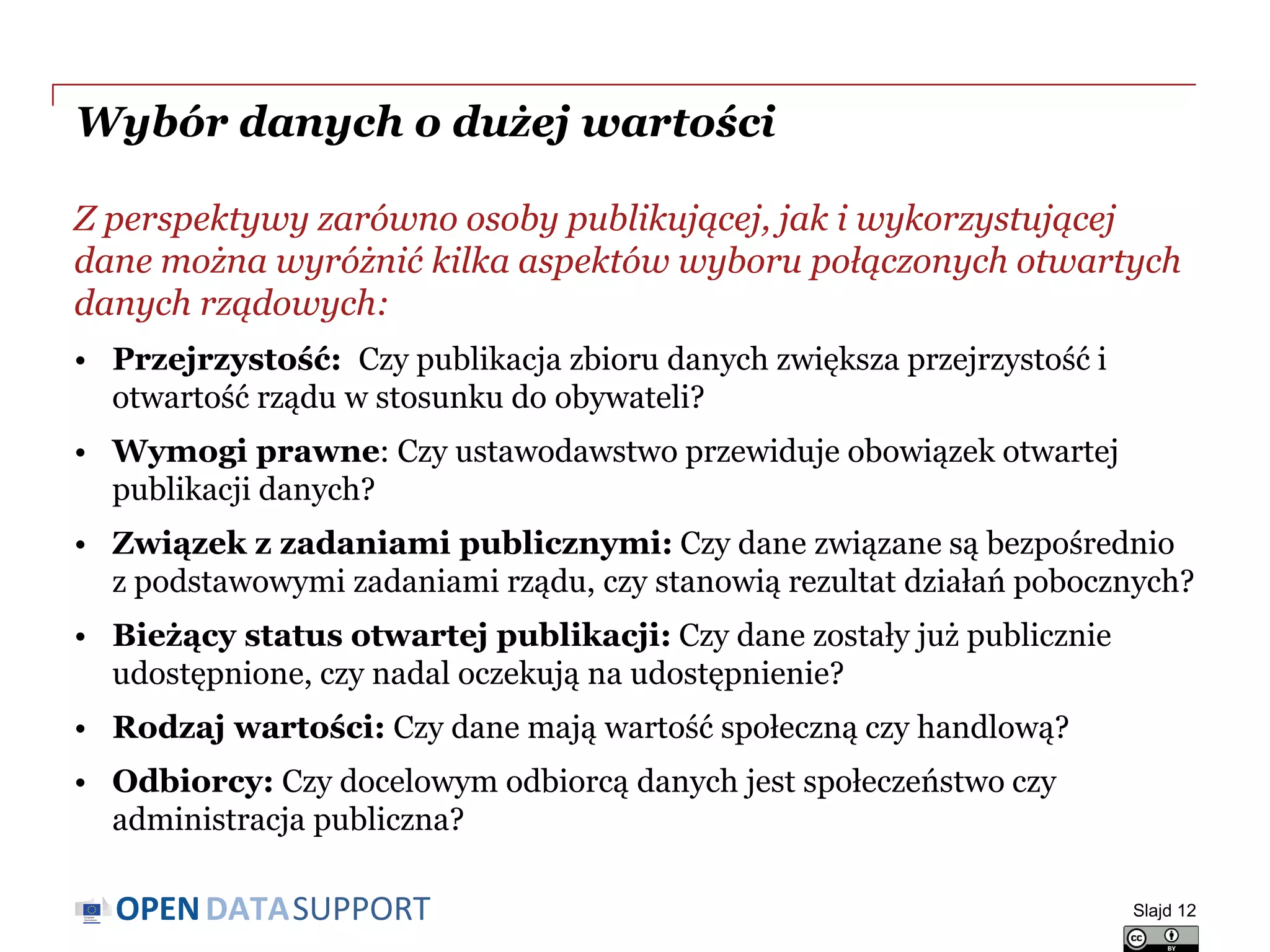 DATASUPPORTOPEN
Wybór danych o dużej wartości
Z perspektywy zarówno osoby publikującej, jak i wykorzystującej
dane można wyróżnić kilka aspektów wyboru połączonych otwartych
danych rządowych:
• Przejrzystość: Czy publikacja zbioru danych zwiększa przejrzystość i
otwartość rządu w stosunku do obywateli?
• Wymogi prawne: Czy ustawodawstwo przewiduje obowiązek otwartej
publikacji danych?
• Związek z zadaniami publicznymi: Czy dane związane są bezpośrednio
z podstawowymi zadaniami rządu, czy stanowią rezultat działań pobocznych?
• Bieżący status otwartej publikacji: Czy dane zostały już publicznie
udostępnione, czy nadal oczekują na udostępnienie?
• Rodzaj wartości: Czy dane mają wartość społeczną czy handlową?
• Odbiorcy: Czy docelowym odbiorcą danych jest społeczeństwo czy
administracja publiczna?
Slajd 12
 