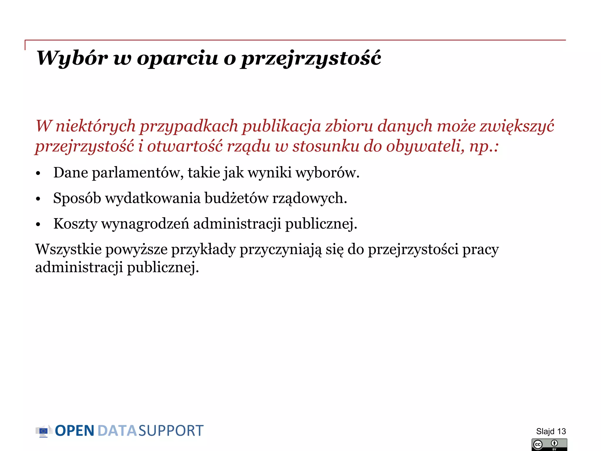 DATASUPPORTOPEN
Wybór w oparciu o przejrzystość
W niektórych przypadkach publikacja zbioru danych może zwiększyć
przejrzystość i otwartość rządu w stosunku do obywateli, np.:
• Dane parlamentów, takie jak wyniki wyborów.
• Sposób wydatkowania budżetów rządowych.
• Koszty wynagrodzeń administracji publicznej.
Wszystkie powyższe przykłady przyczyniają się do przejrzystości pracy
administracji publicznej.
Slajd 13
 