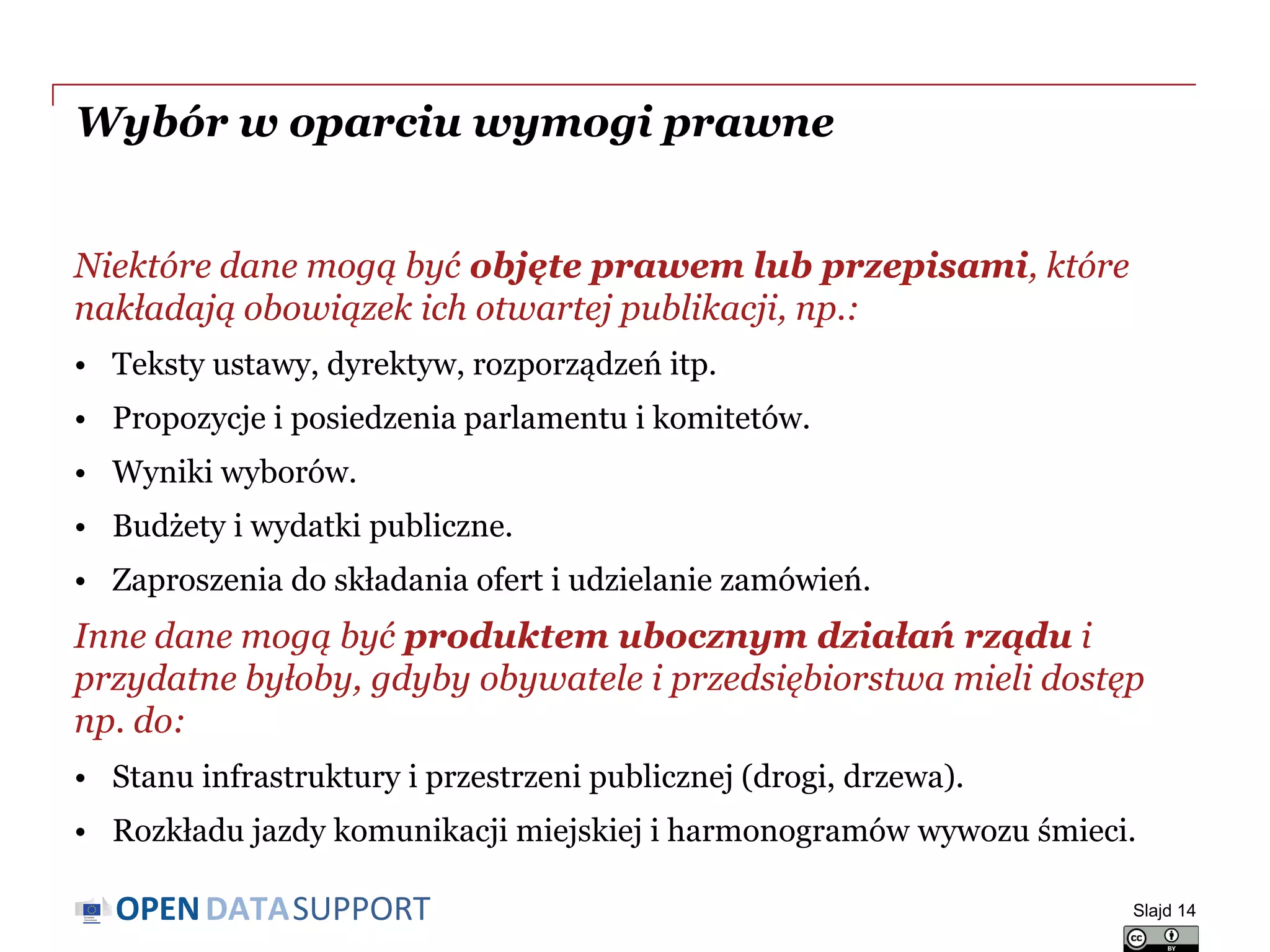 DATASUPPORTOPEN
Wybór w oparciu wymogi prawne
Niektóre dane mogą być objęte prawem lub przepisami, które
nakładają obowiązek ich otwartej publikacji, np.:
• Teksty ustawy, dyrektyw, rozporządzeń itp.
• Propozycje i posiedzenia parlamentu i komitetów.
• Wyniki wyborów.
• Budżety i wydatki publiczne.
• Zaproszenia do składania ofert i udzielanie zamówień.
Inne dane mogą być produktem ubocznym działań rządu i
przydatne byłoby, gdyby obywatele i przedsiębiorstwa mieli dostęp
np. do:
• Stanu infrastruktury i przestrzeni publicznej (drogi, drzewa).
• Rozkładu jazdy komunikacji miejskiej i harmonogramów wywozu śmieci.
Slajd 14
 