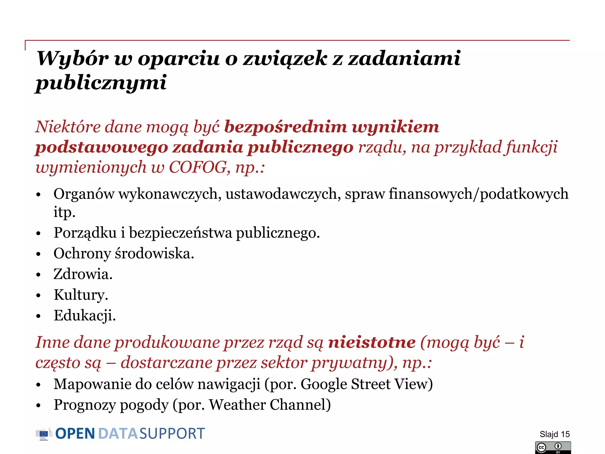 DATASUPPORTOPEN
Wybór w oparciu o związek z zadaniami
publicznymi
Niektóre dane mogą być bezpośrednim wynikiem
podstawowego zadania publicznego rządu, na przykład funkcji
wymienionych w COFOG, np.:
• Organów wykonawczych, ustawodawczych, spraw finansowych/podatkowych
itp.
• Porządku i bezpieczeństwa publicznego.
• Ochrony środowiska.
• Zdrowia.
• Kultury.
• Edukacji.
Inne dane produkowane przez rząd są nieistotne (mogą być – i
często są – dostarczane przez sektor prywatny), np.:
• Mapowanie do celów nawigacji (por. Google Street View)
• Prognozy pogody (por. Weather Channel)
Slajd 15
 