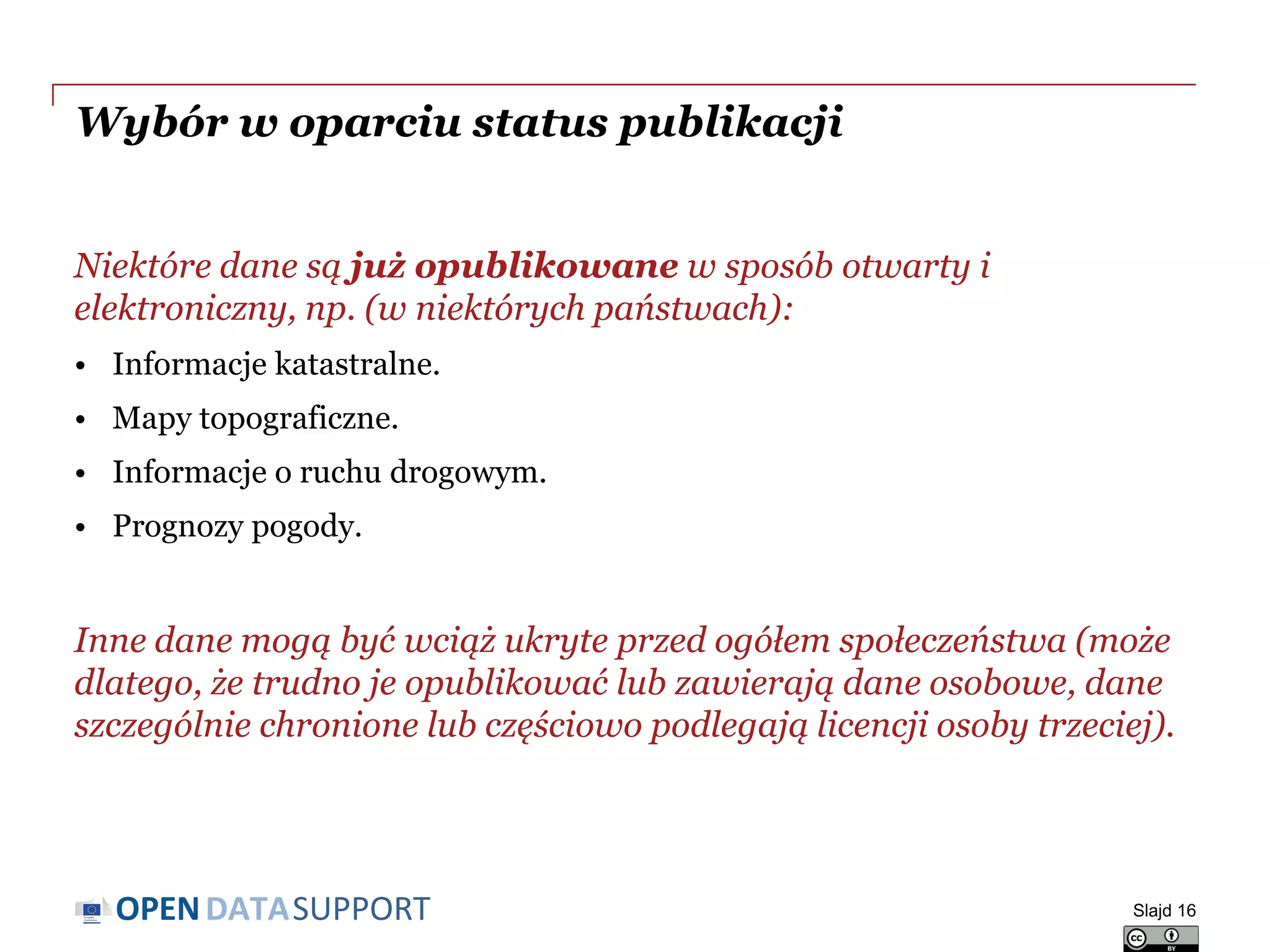DATASUPPORTOPEN
Wybór w oparciu status publikacji
Niektóre dane są już opublikowane w sposób otwarty i
elektroniczny, np. (w niektórych państwach):
• Informacje katastralne.
• Mapy topograficzne.
• Informacje o ruchu drogowym.
• Prognozy pogody.
Inne dane mogą być wciąż ukryte przed ogółem społeczeństwa (może
dlatego, że trudno je opublikować lub zawierają dane osobowe, dane
szczególnie chronione lub częściowo podlegają licencji osoby trzeciej).
Slajd 16
 