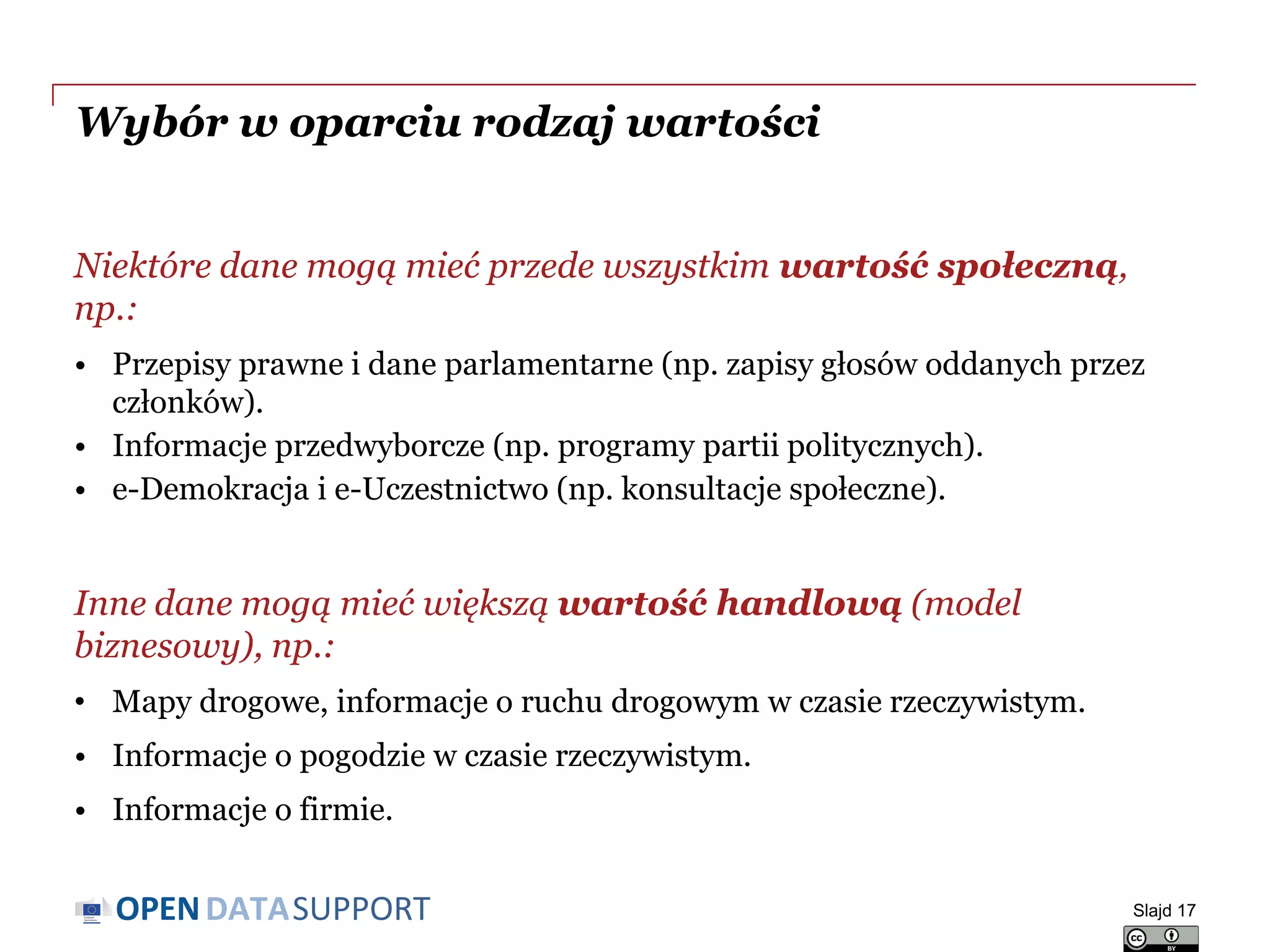 DATASUPPORTOPEN
Wybór w oparciu rodzaj wartości
Niektóre dane mogą mieć przede wszystkim wartość społeczną,
np.:
• Przepisy prawne i dane parlamentarne (np. zapisy głosów oddanych przez
członków).
• Informacje przedwyborcze (np. programy partii politycznych).
• e-Demokracja i e-Uczestnictwo (np. konsultacje społeczne).
Inne dane mogą mieć większą wartość handlową (model
biznesowy), np.:
• Mapy drogowe, informacje o ruchu drogowym w czasie rzeczywistym.
• Informacje o pogodzie w czasie rzeczywistym.
• Informacje o firmie.
Slajd 17
 