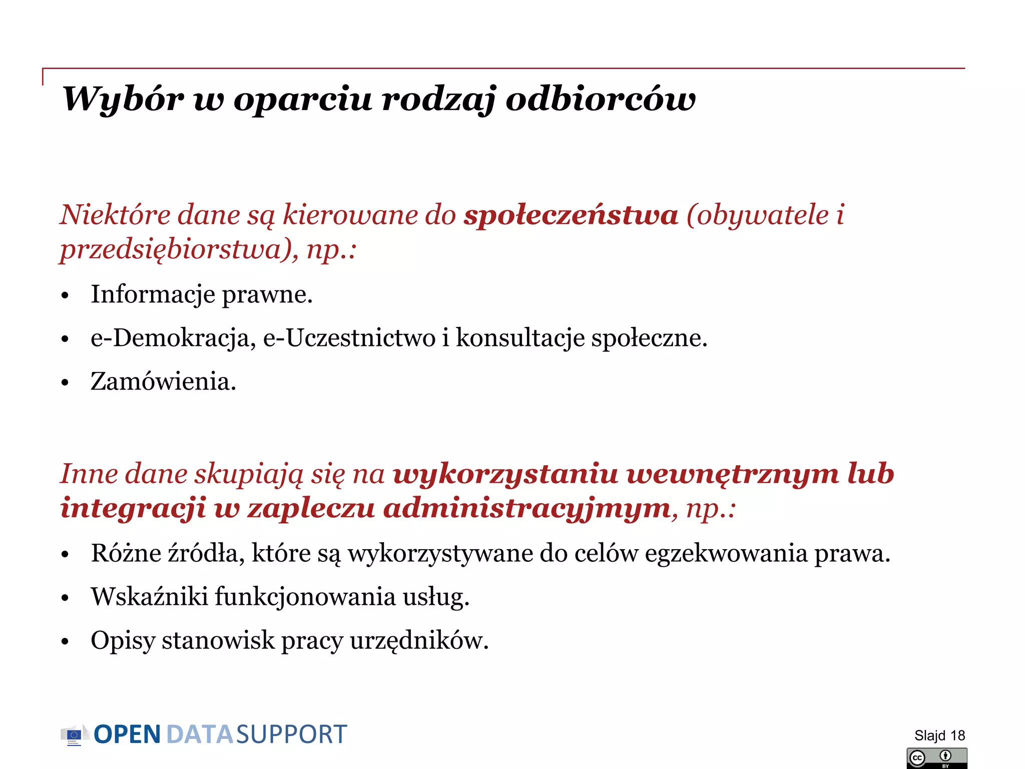 DATASUPPORTOPEN
Wybór w oparciu rodzaj odbiorców
Niektóre dane są kierowane do społeczeństwa (obywatele i
przedsiębiorstwa), np.:
• Informacje prawne.
• e-Demokracja, e-Uczestnictwo i konsultacje społeczne.
• Zamówienia.
Inne dane skupiają się na wykorzystaniu wewnętrznym lub
integracji w zapleczu administracyjmym, np.:
• Różne źródła, które są wykorzystywane do celów egzekwowania prawa.
• Wskaźniki funkcjonowania usług.
• Opisy stanowisk pracy urzędników.
Slajd 18
 