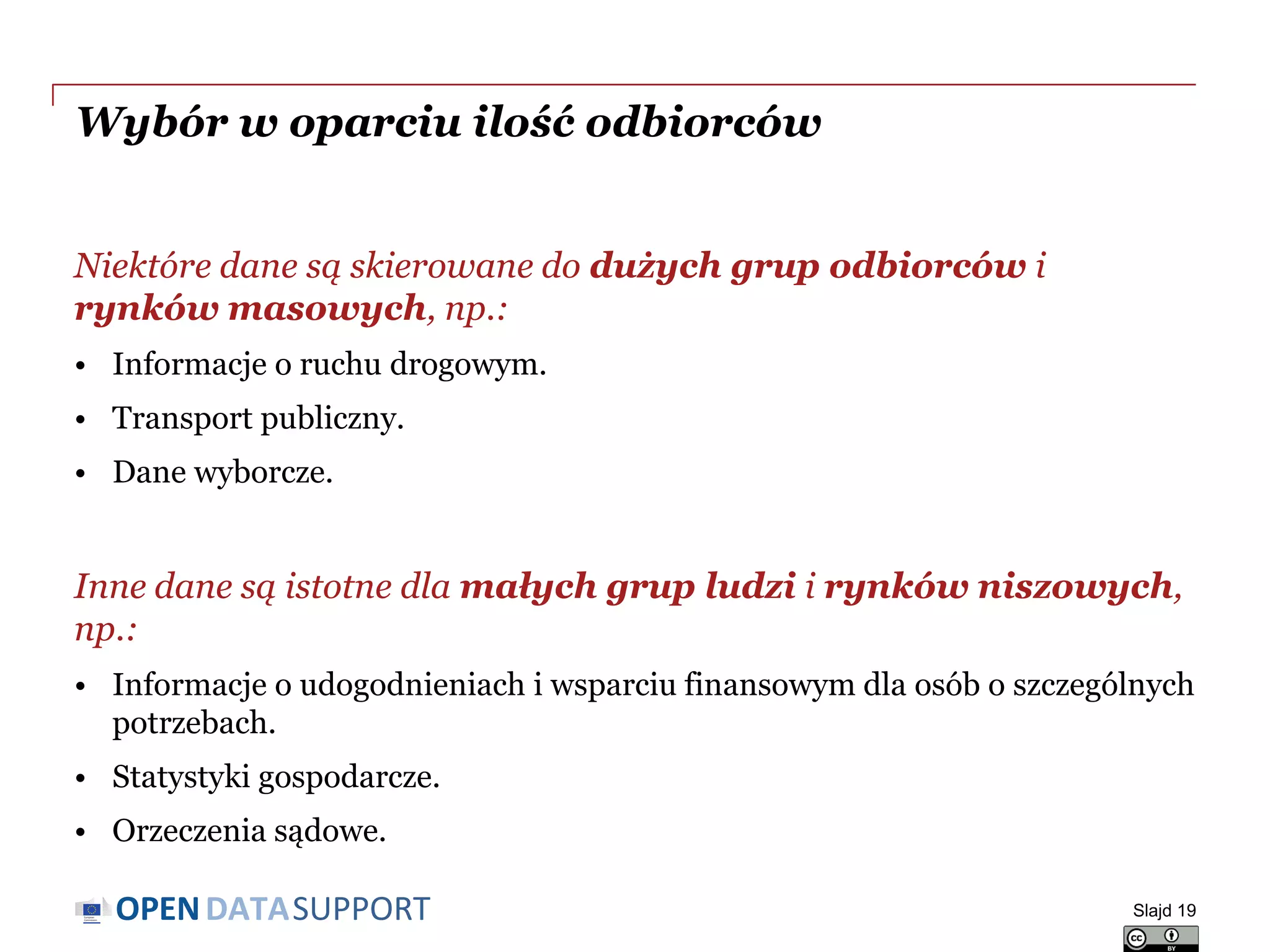 DATASUPPORTOPEN
Wybór w oparciu ilość odbiorców
Niektóre dane są skierowane do dużych grup odbiorców i
rynków masowych, np.:
• Informacje o ruchu drogowym.
• Transport publiczny.
• Dane wyborcze.
Inne dane są istotne dla małych grup ludzi i rynków niszowych,
np.:
• Informacje o udogodnieniach i wsparciu finansowym dla osób o szczególnych
potrzebach.
• Statystyki gospodarcze.
• Orzeczenia sądowe.
Slajd 19
 