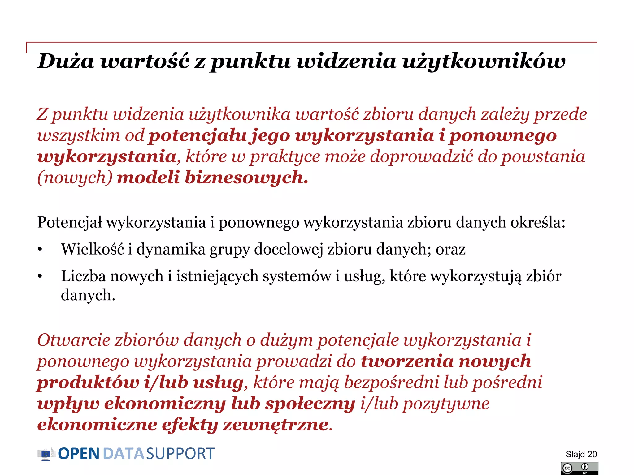 DATASUPPORTOPEN
Duża wartość z punktu widzenia użytkowników
Z punktu widzenia użytkownika wartość zbioru danych zależy przede
wszystkim od potencjału jego wykorzystania i ponownego
wykorzystania, które w praktyce może doprowadzić do powstania
(nowych) modeli biznesowych.
Potencjał wykorzystania i ponownego wykorzystania zbioru danych określa:
• Wielkość i dynamika grupy docelowej zbioru danych; oraz
• Liczba nowych i istniejących systemów i usług, które wykorzystują zbiór
danych.
Otwarcie zbiorów danych o dużym potencjale wykorzystania i
ponownego wykorzystania prowadzi do tworzenia nowych
produktów i/lub usług, które mają bezpośredni lub pośredni
wpływ ekonomiczny lub społeczny i/lub pozytywne
ekonomiczne efekty zewnętrzne.
Slajd 20
 