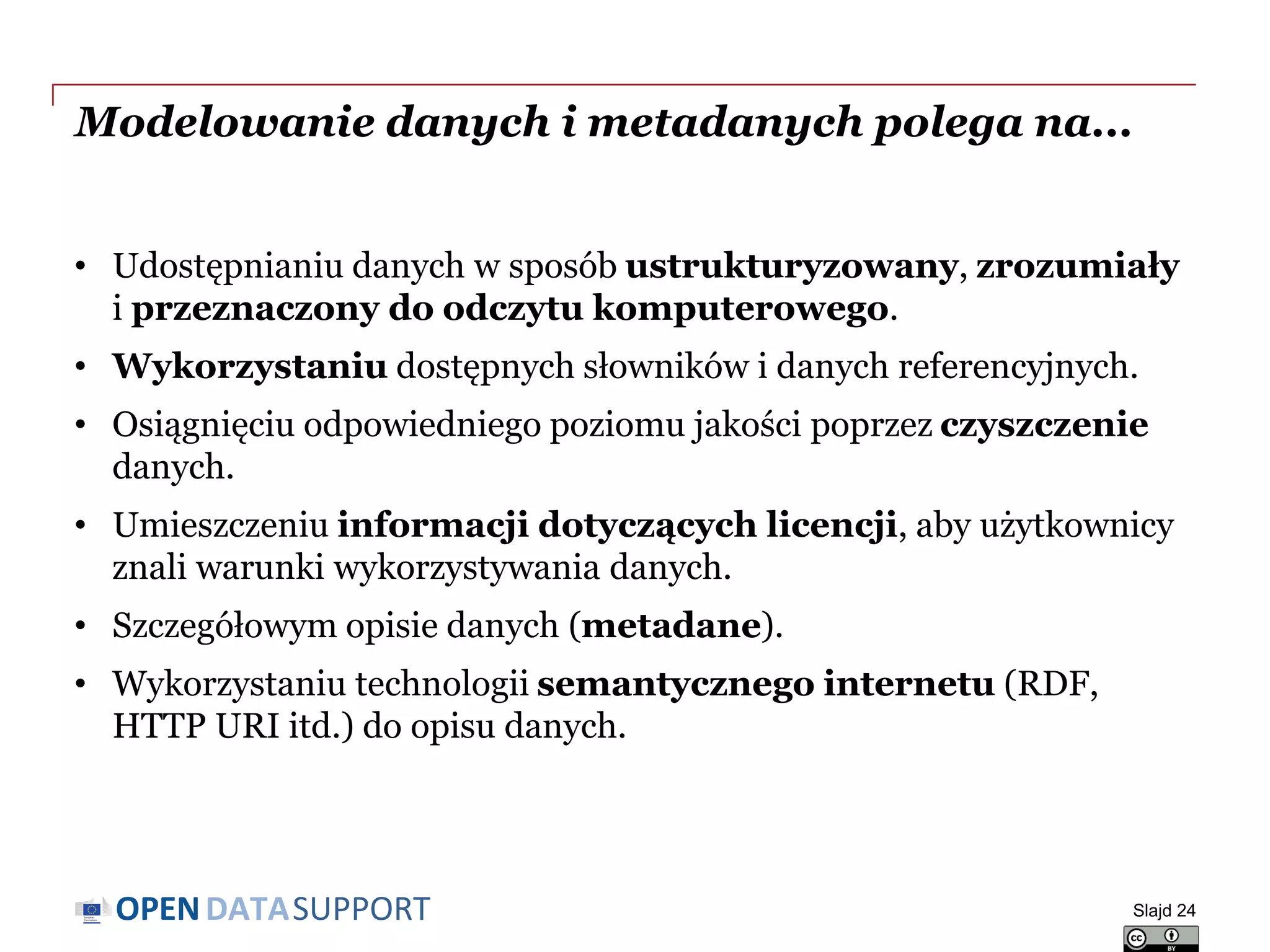 DATASUPPORTOPEN
Modelowanie danych i metadanych polega na...
• Udostępnianiu danych w sposób ustrukturyzowany, zrozumiały
i przeznaczony do odczytu komputerowego.
• Wykorzystaniu dostępnych słowników i danych referencyjnych.
• Osiągnięciu odpowiedniego poziomu jakości poprzez czyszczenie
danych.
• Umieszczeniu informacji dotyczących licencji, aby użytkownicy
znali warunki wykorzystywania danych.
• Szczegółowym opisie danych (metadane).
• Wykorzystaniu technologii semantycznego internetu (RDF,
HTTP URI itd.) do opisu danych.
Slajd 24
 