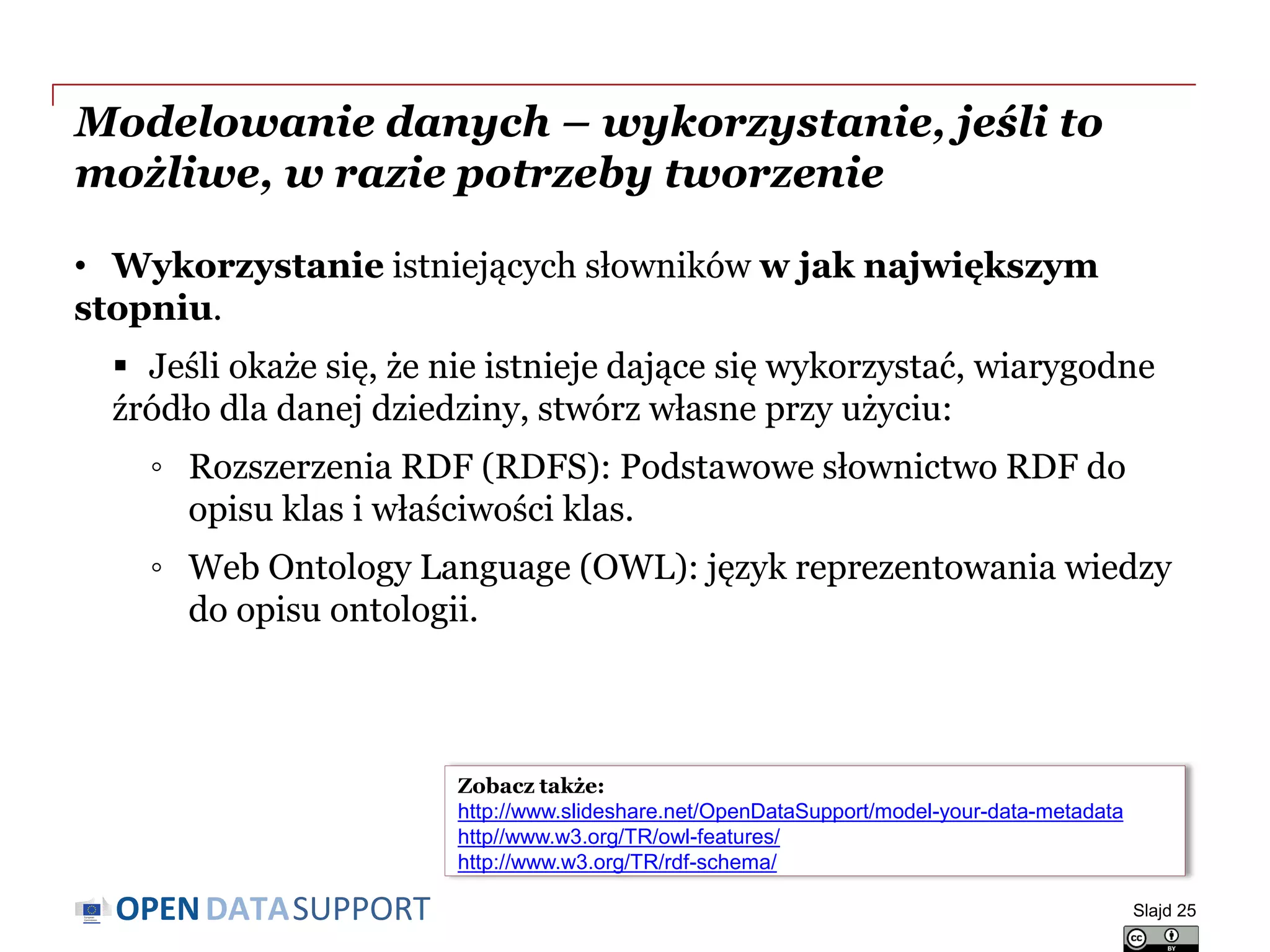 DATASUPPORTOPEN
Modelowanie danych – wykorzystanie, jeśli to
możliwe, w razie potrzeby tworzenie
• Wykorzystanie istniejących słowników w jak największym
stopniu.
 Jeśli okaże się, że nie istnieje dające się wykorzystać, wiarygodne
źródło dla danej dziedziny, stwórz własne przy użyciu:
◦ Rozszerzenia RDF (RDFS): Podstawowe słownictwo RDF do
opisu klas i właściwości klas.
◦ Web Ontology Language (OWL): język reprezentowania wiedzy
do opisu ontologii.
Slajd 25
Zobacz także:
http://www.slideshare.net/OpenDataSupport/model-your-data-metadata
http//www.w3.org/TR/owl-features/
http://www.w3.org/TR/rdf-schema/
 