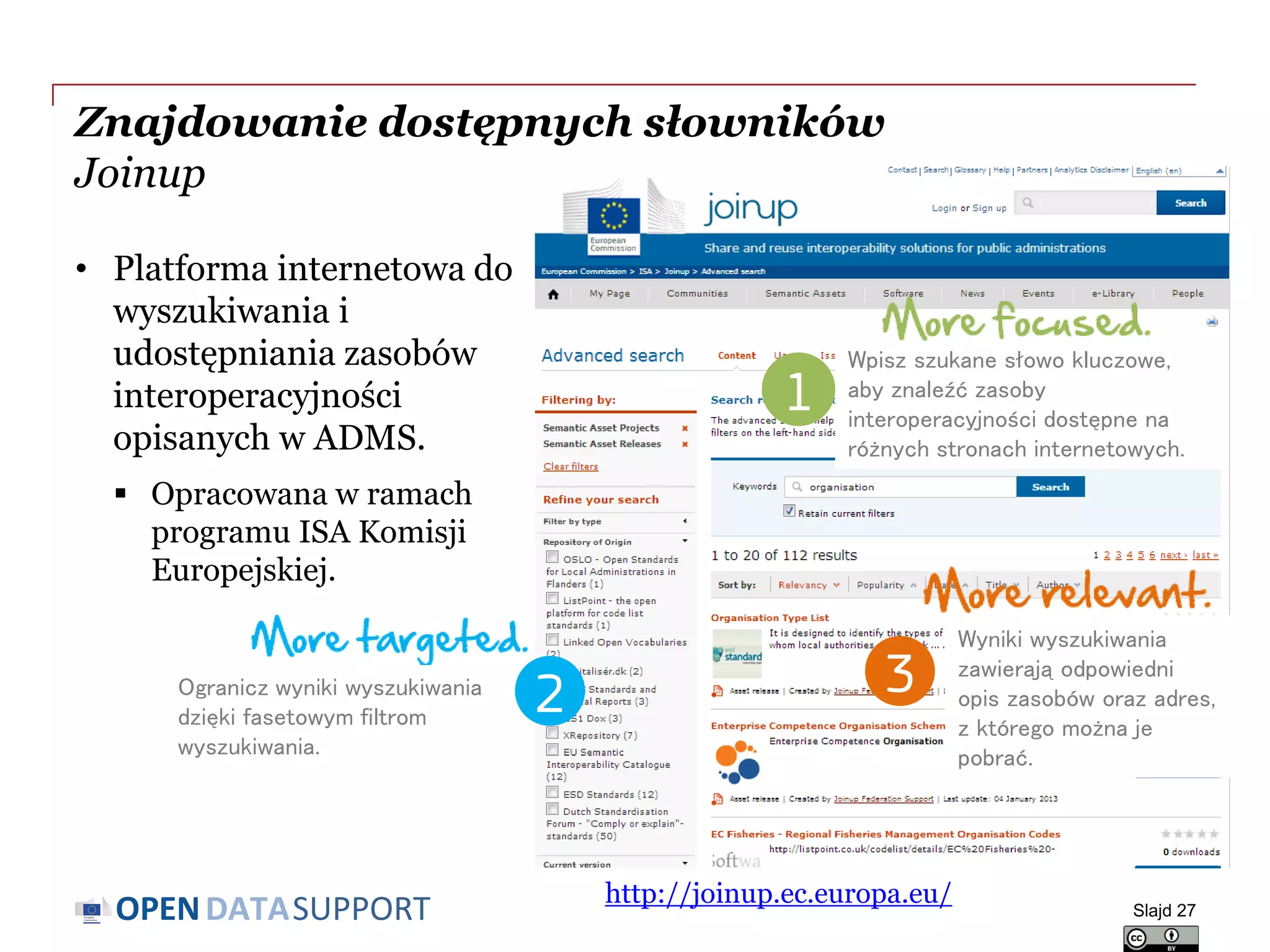 DATASUPPORTOPEN
Znajdowanie dostępnych słowników
Joinup
• Platforma internetowa do
wyszukiwania i
udostępniania zasobów
interoperacyjności
opisanych w ADMS.
 Opracowana w ramach
programu ISA Komisji
Europejskiej.
Slajd 27
http://joinup.ec.europa.eu/
Ogranicz wyniki wyszukiwania
dzięki fasetowym filtrom
wyszukiwania.
2
Wpisz szukane słowo kluczowe,
aby znaleźć zasoby
interoperacyjności dostępne na
różnych stronach internetowych.
1
Wyniki wyszukiwania
zawierają odpowiedni
opis zasobów oraz adres,
z którego można je
pobrać.
3
 