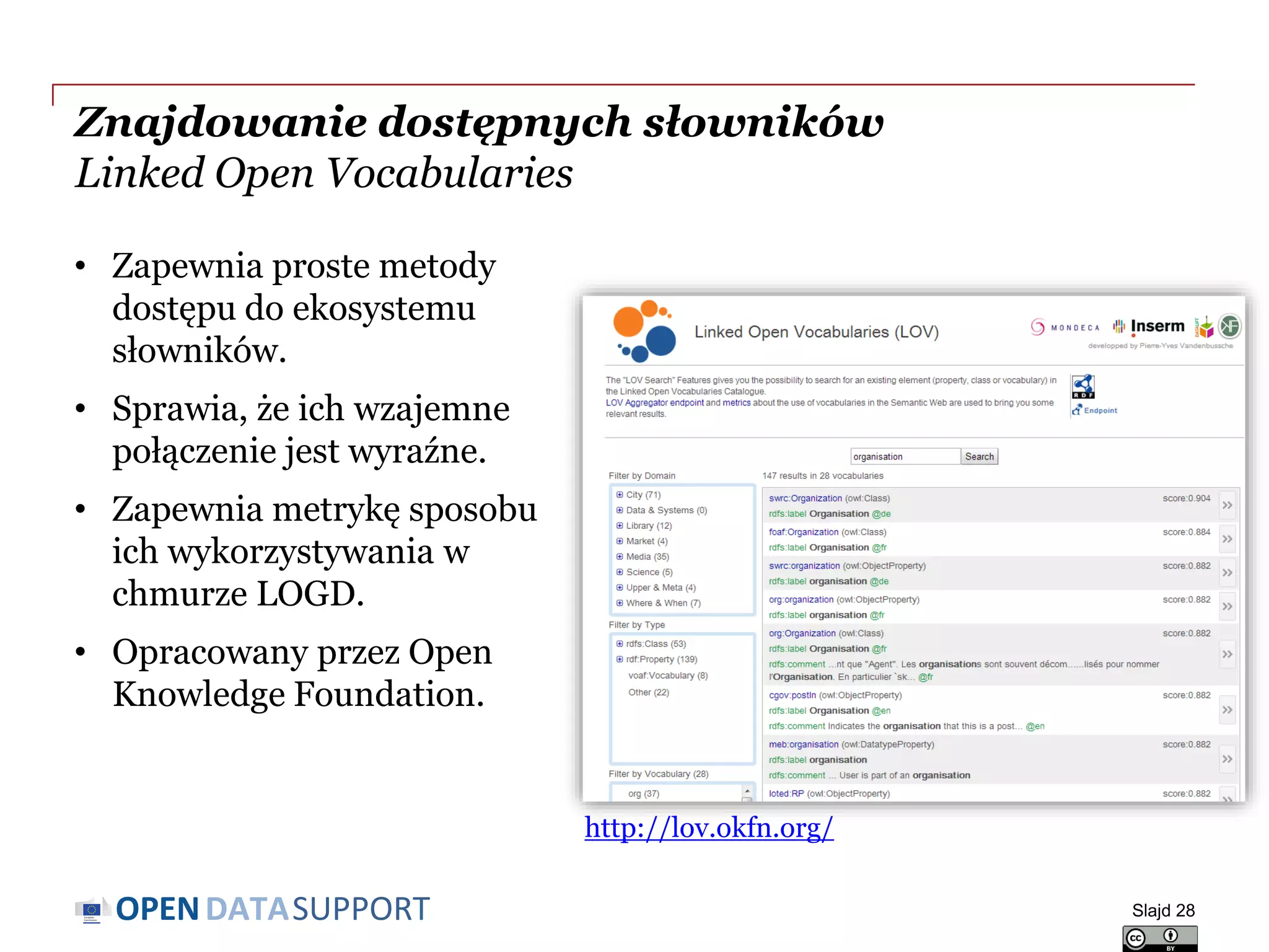 DATASUPPORTOPEN
Znajdowanie dostępnych słowników
Linked Open Vocabularies
Slajd 28
http://lov.okfn.org/
• Zapewnia proste metody
dostępu do ekosystemu
słowników.
• Sprawia, że ich wzajemne
połączenie jest wyraźne.
• Zapewnia metrykę sposobu
ich wykorzystywania w
chmurze LOGD.
• Opracowany przez Open
Knowledge Foundation.
 