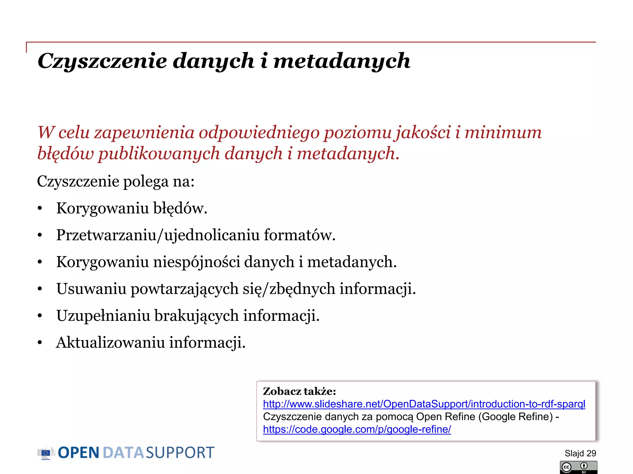 DATASUPPORTOPEN
W celu zapewnienia odpowiedniego poziomu jakości i minimum
błędów publikowanych danych i metadanych.
Czyszczenie polega na:
• Korygowaniu błędów.
• Przetwarzaniu/ujednolicaniu formatów.
• Korygowaniu niespójności danych i metadanych.
• Usuwaniu powtarzających się/zbędnych informacji.
• Uzupełnianiu brakujących informacji.
• Aktualizowaniu informacji.
Czyszczenie danych i metadanych
Slajd 29
Zobacz także:
http://www.slideshare.net/OpenDataSupport/introduction-to-rdf-sparql
Czyszczenie danych za pomocą Open Refine (Google Refine) -
https://code.google.com/p/google-refine/
 