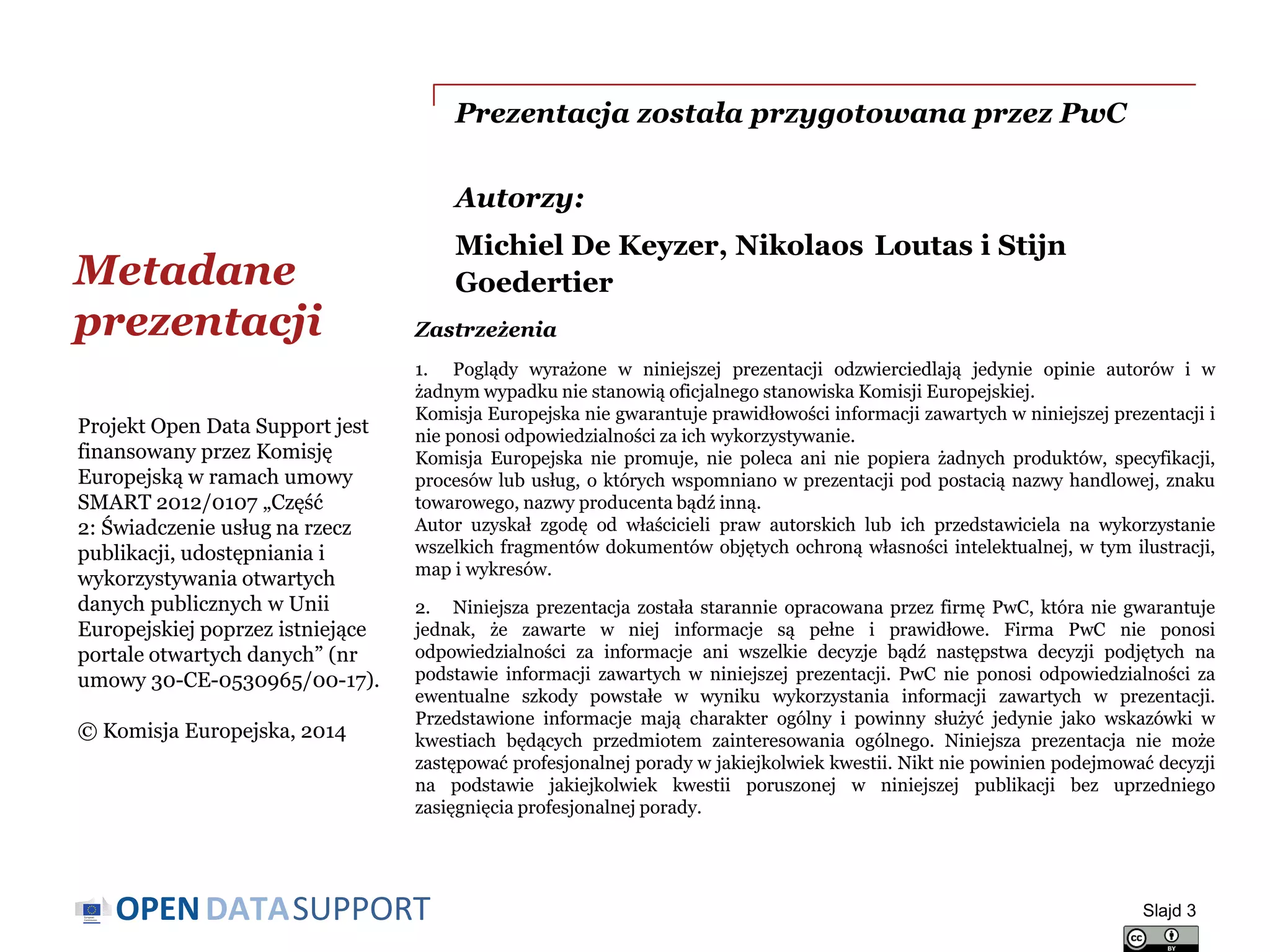 DATASUPPORTOPEN
Prezentacja została przygotowana przez PwC
Autorzy:
Michiel De Keyzer, Nikolaos Loutas i Stijn
GoedertierMetadane
prezentacji
Slajd 3
Projekt Open Data Support jest
finansowany przez Komisję
Europejską w ramach umowy
SMART 2012/0107 „Część
2: Świadczenie usług na rzecz
publikacji, udostępniania i
wykorzystywania otwartych
danych publicznych w Unii
Europejskiej poprzez istniejące
portale otwartych danych” (nr
umowy 30-CE-0530965/00-17).
© Komisja Europejska, 2014
Zastrzeżenia
1. Poglądy wyrażone w niniejszej prezentacji odzwierciedlają jedynie opinie autorów i w
żadnym wypadku nie stanowią oficjalnego stanowiska Komisji Europejskiej.
Komisja Europejska nie gwarantuje prawidłowości informacji zawartych w niniejszej prezentacji i
nie ponosi odpowiedzialności za ich wykorzystywanie.
Komisja Europejska nie promuje, nie poleca ani nie popiera żadnych produktów, specyfikacji,
procesów lub usług, o których wspomniano w prezentacji pod postacią nazwy handlowej, znaku
towarowego, nazwy producenta bądź inną.
Autor uzyskał zgodę od właścicieli praw autorskich lub ich przedstawiciela na wykorzystanie
wszelkich fragmentów dokumentów objętych ochroną własności intelektualnej, w tym ilustracji,
map i wykresów.
2. Niniejsza prezentacja została starannie opracowana przez firmę PwC, która nie gwarantuje
jednak, że zawarte w niej informacje są pełne i prawidłowe. Firma PwC nie ponosi
odpowiedzialności za informacje ani wszelkie decyzje bądź następstwa decyzji podjętych na
podstawie informacji zawartych w niniejszej prezentacji. PwC nie ponosi odpowiedzialności za
ewentualne szkody powstałe w wyniku wykorzystania informacji zawartych w prezentacji.
Przedstawione informacje mają charakter ogólny i powinny służyć jedynie jako wskazówki w
kwestiach będących przedmiotem zainteresowania ogólnego. Niniejsza prezentacja nie może
zastępować profesjonalnej porady w jakiejkolwiek kwestii. Nikt nie powinien podejmować decyzji
na podstawie jakiejkolwiek kwestii poruszonej w niniejszej publikacji bez uprzedniego
zasięgnięcia profesjonalnej porady.
 