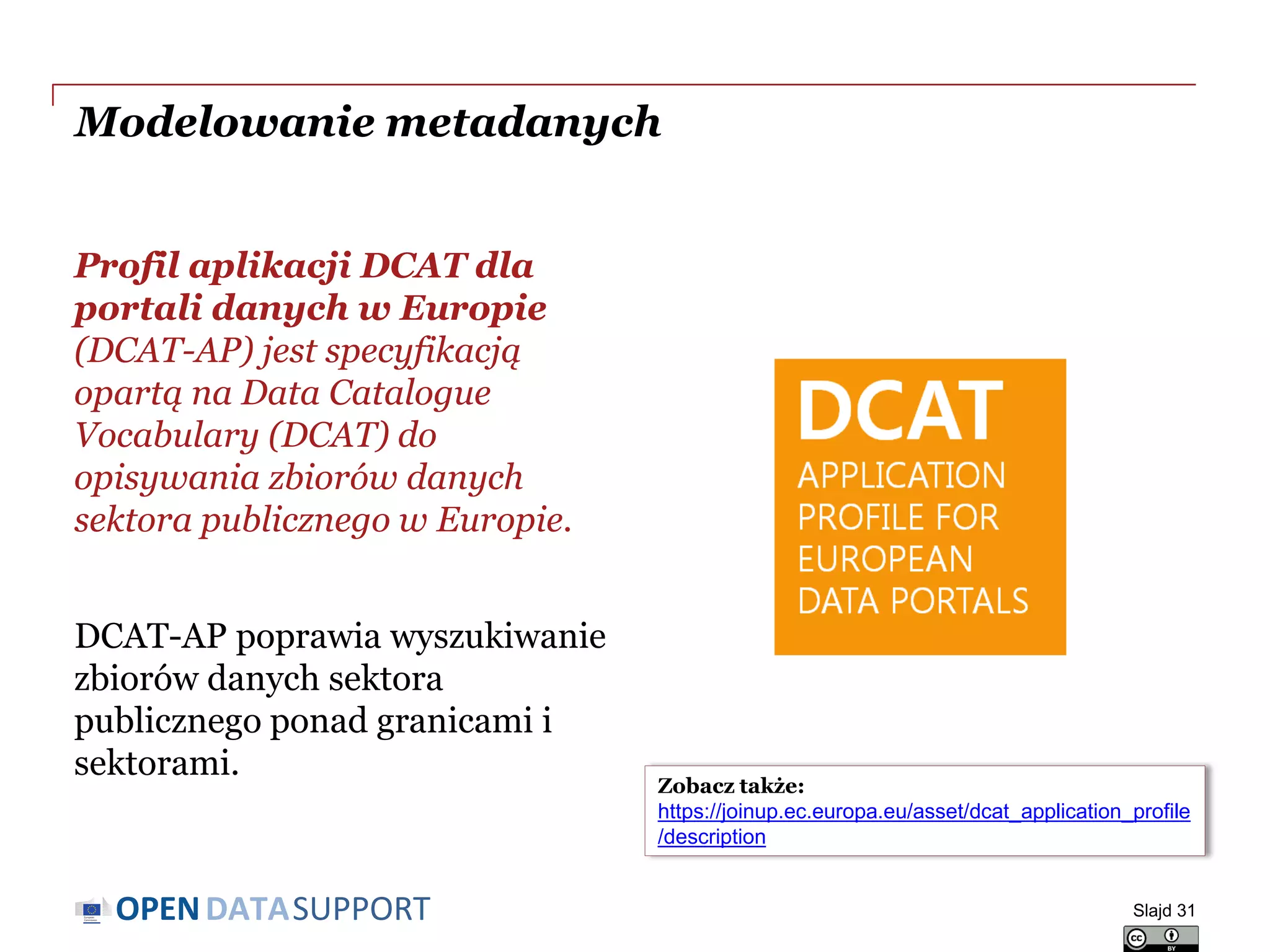 DATASUPPORTOPEN
Modelowanie metadanych
Profil aplikacji DCAT dla
portali danych w Europie
(DCAT-AP) jest specyfikacją
opartą na Data Catalogue
Vocabulary (DCAT) do
opisywania zbiorów danych
sektora publicznego w Europie.
DCAT-AP poprawia wyszukiwanie
zbiorów danych sektora
publicznego ponad granicami i
sektorami.
Slajd 31
Zobacz także:
https://joinup.ec.europa.eu/asset/dcat_application_profile
/description
 