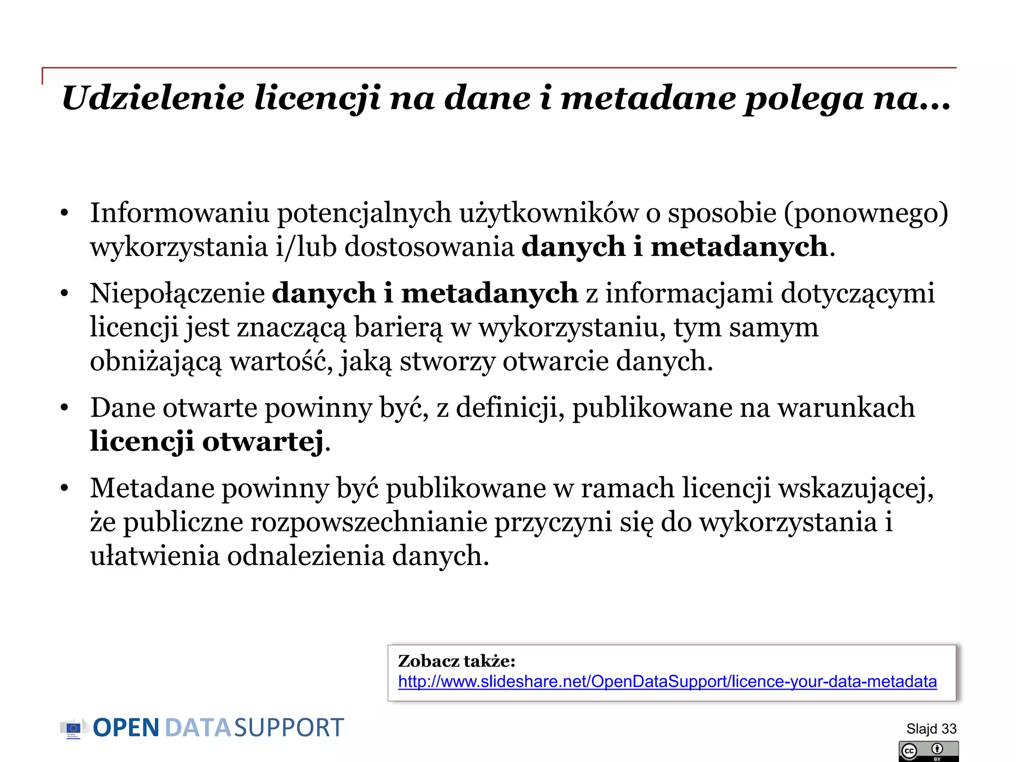 DATASUPPORTOPEN
Udzielenie licencji na dane i metadane polega na...
• Informowaniu potencjalnych użytkowników o sposobie (ponownego)
wykorzystania i/lub dostosowania danych i metadanych.
• Niepołączenie danych i metadanych z informacjami dotyczącymi
licencji jest znaczącą barierą w wykorzystaniu, tym samym
obniżającą wartość, jaką stworzy otwarcie danych.
• Dane otwarte powinny być, z definicji, publikowane na warunkach
licencji otwartej.
• Metadane powinny być publikowane w ramach licencji wskazującej,
że publiczne rozpowszechnianie przyczyni się do wykorzystania i
ułatwienia odnalezienia danych.
Slajd 33
Zobacz także:
http://www.slideshare.net/OpenDataSupport/licence-your-data-metadata
 