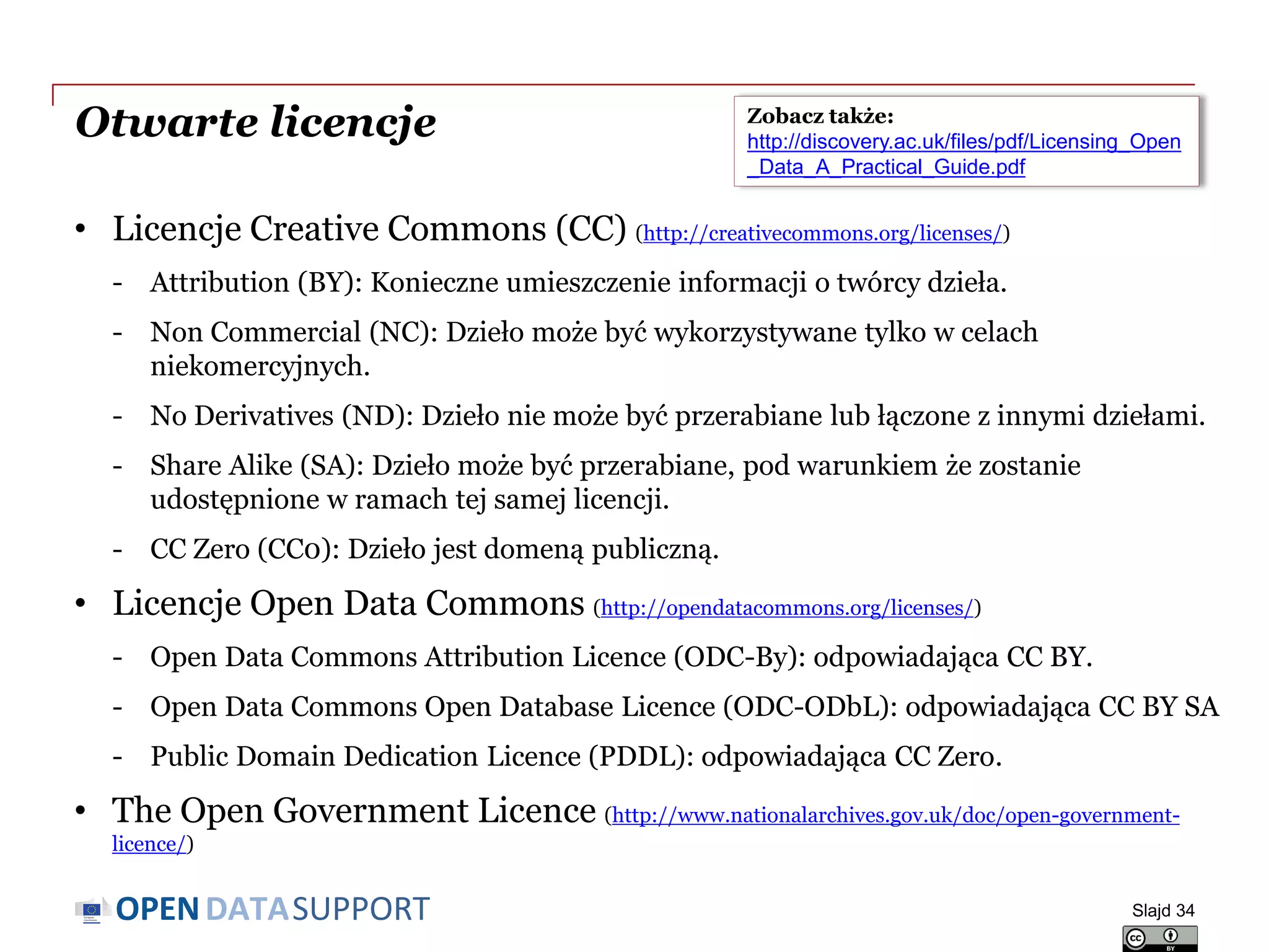 DATASUPPORTOPEN
Otwarte licencje
• Licencje Creative Commons (CC) (http://creativecommons.org/licenses/)
- Attribution (BY): Konieczne umieszczenie informacji o twórcy dzieła.
- Non Commercial (NC): Dzieło może być wykorzystywane tylko w celach
niekomercyjnych.
- No Derivatives (ND): Dzieło nie może być przerabiane lub łączone z innymi dziełami.
- Share Alike (SA): Dzieło może być przerabiane, pod warunkiem że zostanie
udostępnione w ramach tej samej licencji.
- CC Zero (CC0): Dzieło jest domeną publiczną.
• Licencje Open Data Commons (http://opendatacommons.org/licenses/)
- Open Data Commons Attribution Licence (ODC-By): odpowiadająca CC BY.
- Open Data Commons Open Database Licence (ODC-ODbL): odpowiadająca CC BY SA
- Public Domain Dedication Licence (PDDL): odpowiadająca CC Zero.
• The Open Government Licence (http://www.nationalarchives.gov.uk/doc/open-government-
licence/)
Slajd 34
Zobacz także:
http://discovery.ac.uk/files/pdf/Licensing_Open
_Data_A_Practical_Guide.pdf
 
