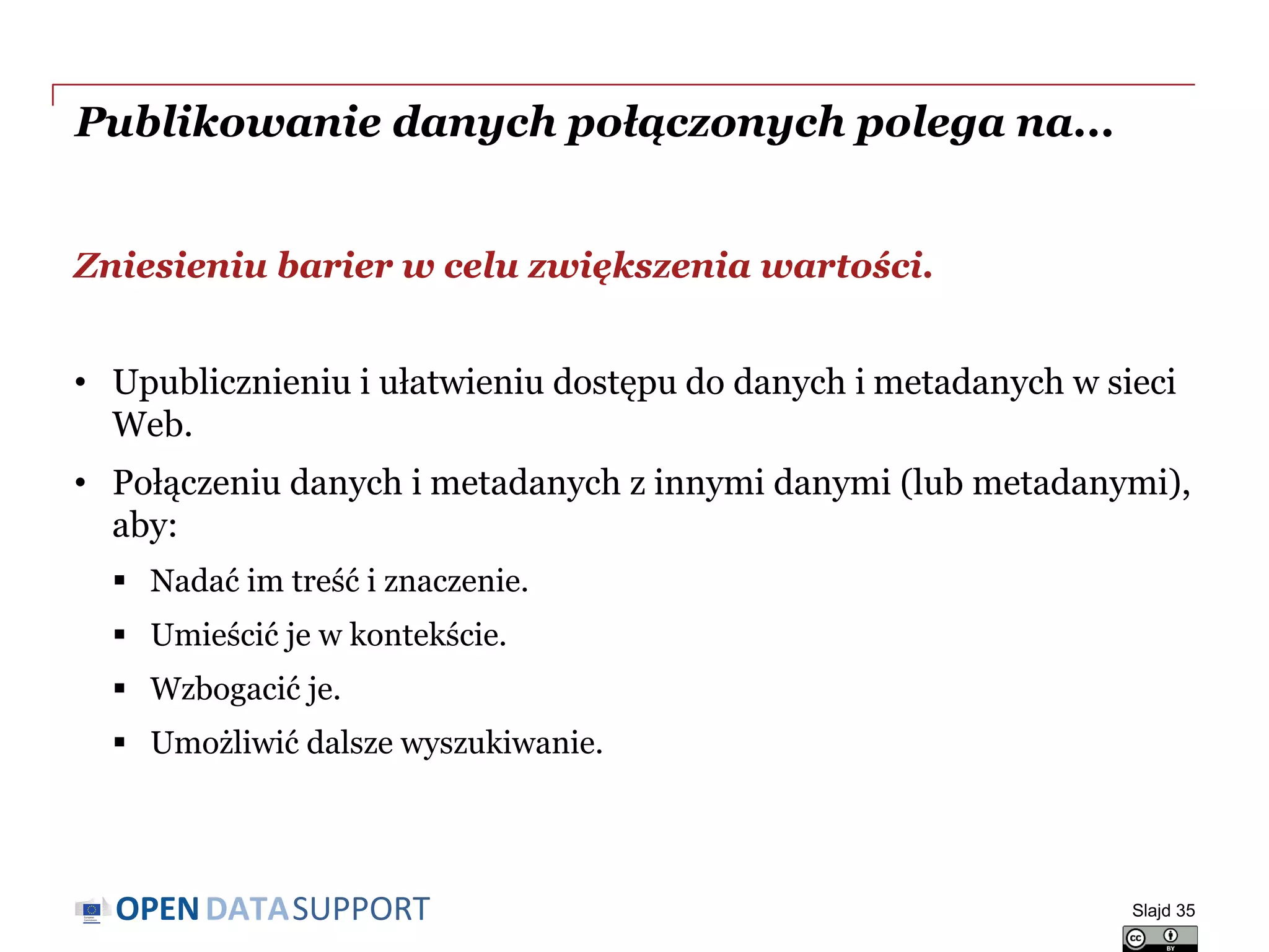 DATASUPPORTOPEN
Publikowanie danych połączonych polega na...
Zniesieniu barier w celu zwiększenia wartości.
• Upublicznieniu i ułatwieniu dostępu do danych i metadanych w sieci
Web.
• Połączeniu danych i metadanych z innymi danymi (lub metadanymi),
aby:
 Nadać im treść i znaczenie.
 Umieścić je w kontekście.
 Wzbogacić je.
 Umożliwić dalsze wyszukiwanie.
Slajd 35
 