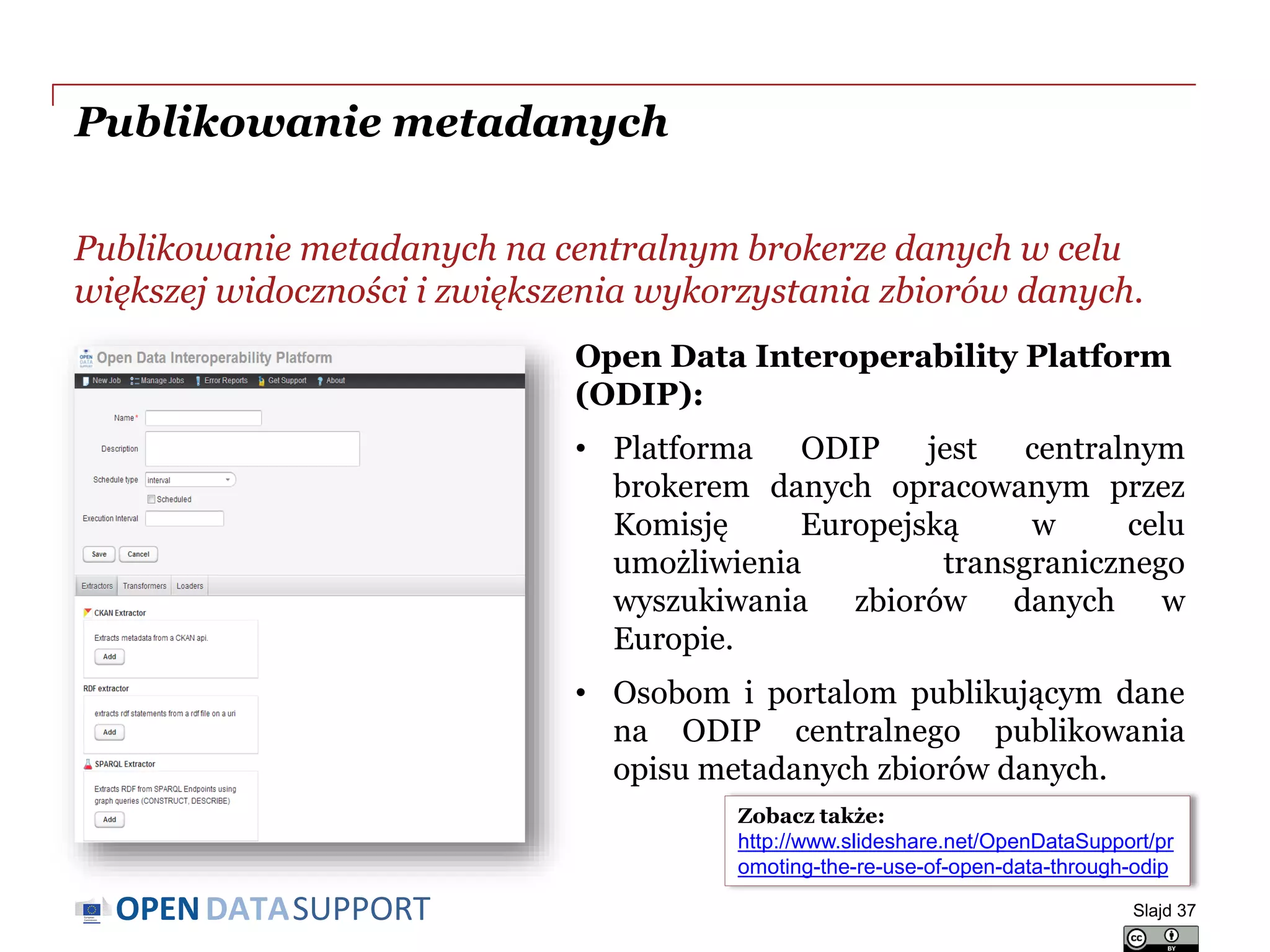 DATASUPPORTOPEN
Publikowanie metadanych
Publikowanie metadanych na centralnym brokerze danych w celu
większej widoczności i zwiększenia wykorzystania zbiorów danych.
Slajd 37
Zobacz także:
http://www.slideshare.net/OpenDataSupport/pr
omoting-the-re-use-of-open-data-through-odip
Open Data Interoperability Platform
(ODIP):
• Platforma ODIP jest centralnym
brokerem danych opracowanym przez
Komisję Europejską w celu
umożliwienia transgranicznego
wyszukiwania zbiorów danych w
Europie.
• Osobom i portalom publikującym dane
na ODIP centralnego publikowania
opisu metadanych zbiorów danych.
 