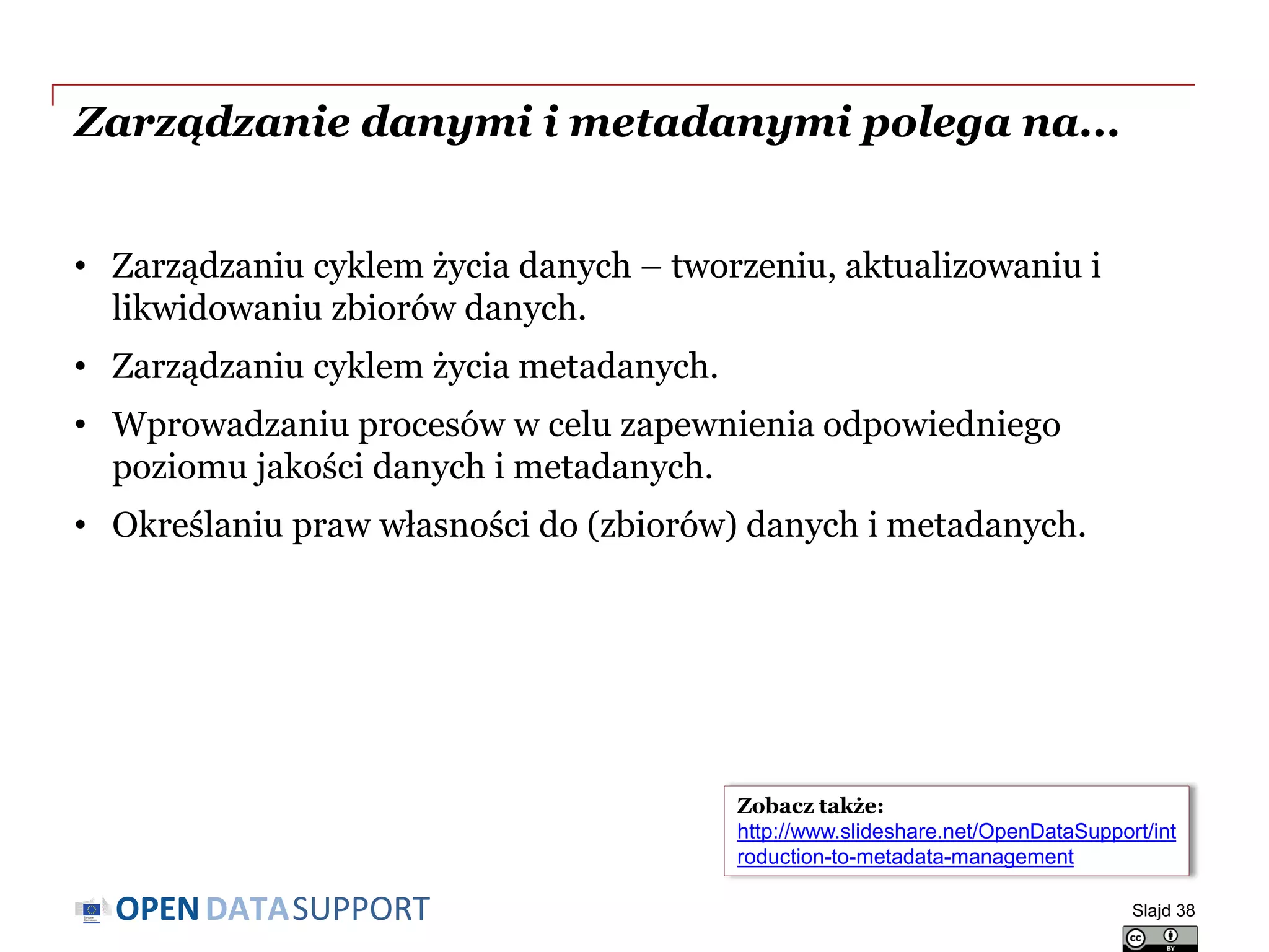 DATASUPPORTOPEN
Zarządzanie danymi i metadanymi polega na...
• Zarządzaniu cyklem życia danych – tworzeniu, aktualizowaniu i
likwidowaniu zbiorów danych.
• Zarządzaniu cyklem życia metadanych.
• Wprowadzaniu procesów w celu zapewnienia odpowiedniego
poziomu jakości danych i metadanych.
• Określaniu praw własności do (zbiorów) danych i metadanych.
Slajd 38
Zobacz także:
http://www.slideshare.net/OpenDataSupport/int
roduction-to-metadata-management
 