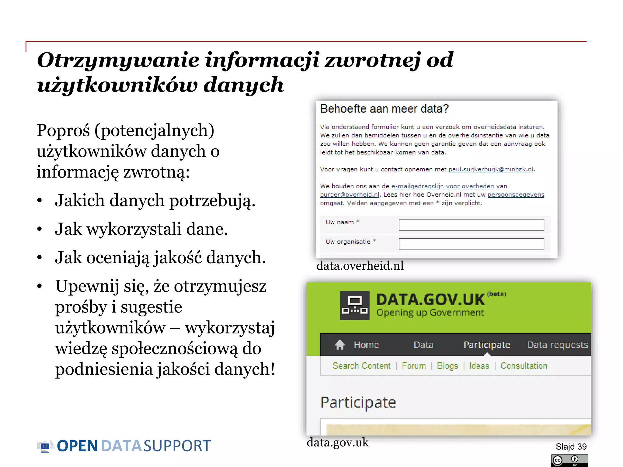 DATASUPPORTOPEN
Otrzymywanie informacji zwrotnej od
użytkowników danych
Poproś (potencjalnych)
użytkowników danych o
informację zwrotną:
• Jakich danych potrzebują.
• Jak wykorzystali dane.
• Jak oceniają jakość danych.
• Upewnij się, że otrzymujesz
prośby i sugestie
użytkowników – wykorzystaj
wiedzę społecznościową do
podniesienia jakości danych!
Slajd 39
data.overheid.nl
data.gov.uk
 