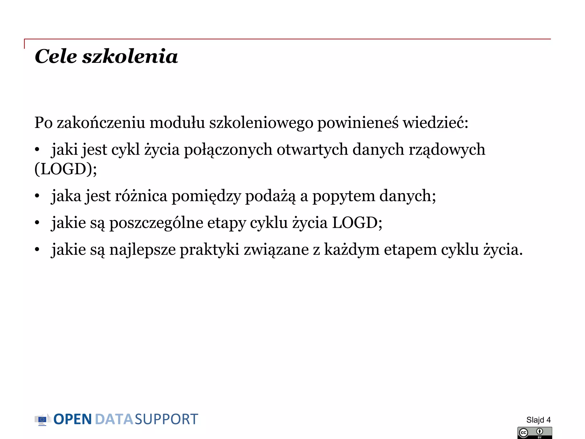 DATASUPPORTOPEN
Cele szkolenia
Po zakończeniu modułu szkoleniowego powinieneś wiedzieć:
• jaki jest cykl życia połączonych otwartych danych rządowych
(LOGD);
• jaka jest różnica pomiędzy podażą a popytem danych;
• jakie są poszczególne etapy cyklu życia LOGD;
• jakie są najlepsze praktyki związane z każdym etapem cyklu życia.
Slajd 4
 