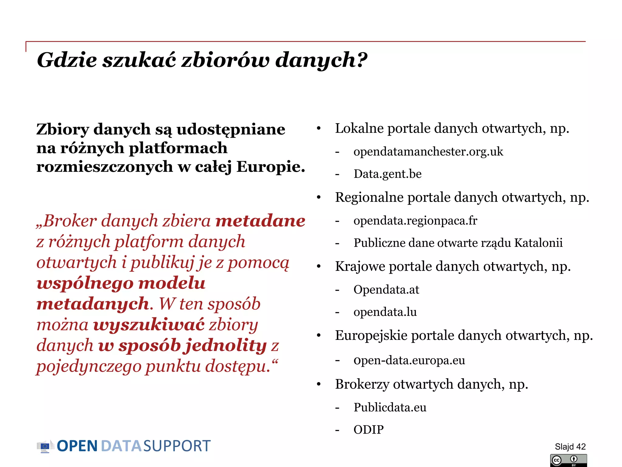 DATASUPPORTOPEN
Gdzie szukać zbiorów danych?
Zbiory danych są udostępniane
na różnych platformach
rozmieszczonych w całej Europie.
„Broker danych zbiera metadane
z różnych platform danych
otwartych i publikuj je z pomocą
wspólnego modelu
metadanych. W ten sposób
można wyszukiwać zbiory
danych w sposób jednolity z
pojedynczego punktu dostępu.“
• Lokalne portale danych otwartych, np.
- opendatamanchester.org.uk
- Data.gent.be
• Regionalne portale danych otwartych, np.
- opendata.regionpaca.fr
- Publiczne dane otwarte rządu Katalonii
• Krajowe portale danych otwartych, np.
- Opendata.at
- opendata.lu
• Europejskie portale danych otwartych, np.
- open-data.europa.eu
• Brokerzy otwartych danych, np.
- Publicdata.eu
- ODIP
Slajd 42
 