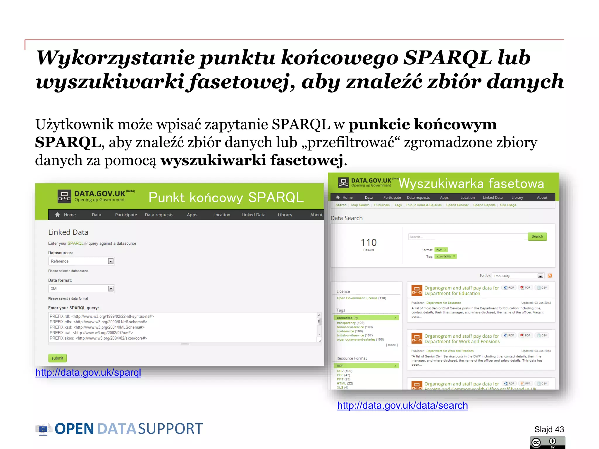 DATASUPPORTOPEN
Wykorzystanie punktu końcowego SPARQL lub
wyszukiwarki fasetowej, aby znaleźć zbiór danych
Użytkownik może wpisać zapytanie SPARQL w punkcie końcowym
SPARQL, aby znaleźć zbiór danych lub „przefiltrować“ zgromadzone zbiory
danych za pomocą wyszukiwarki fasetowej.
Slajd 43
Punkt końcowy SPARQL
Wyszukiwarka fasetowa
http://data.gov.uk/sparql
http://data.gov.uk/data/search
 