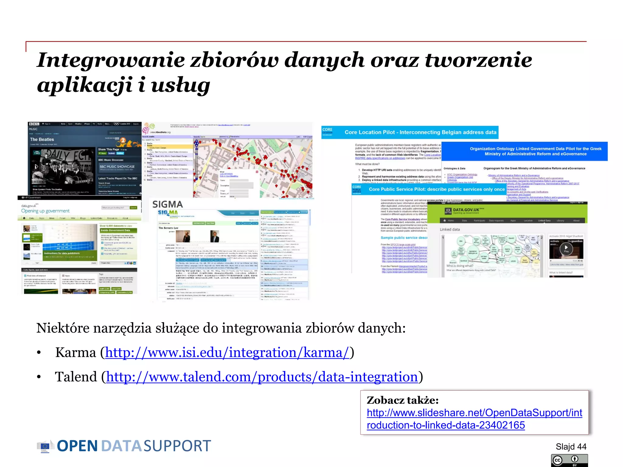 DATASUPPORTOPEN
Integrowanie zbiorów danych oraz tworzenie
aplikacji i usług
Niektóre narzędzia służące do integrowania zbiorów danych:
• Karma (http://www.isi.edu/integration/karma/)
• Talend (http://www.talend.com/products/data-integration)
Slajd 44
Zobacz także:
http://www.slideshare.net/OpenDataSupport/int
roduction-to-linked-data-23402165
 