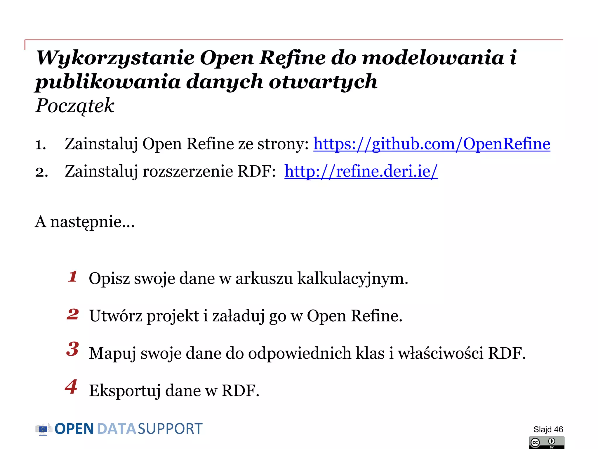 DATASUPPORTOPEN
Wykorzystanie Open Refine do modelowania i
publikowania danych otwartych
Początek
1. Zainstaluj Open Refine ze strony: https://github.com/OpenRefine
2. Zainstaluj rozszerzenie RDF: http://refine.deri.ie/
A następnie...
Opisz swoje dane w arkuszu kalkulacyjnym.
Utwórz projekt i załaduj go w Open Refine.
Mapuj swoje dane do odpowiednich klas i właściwości RDF.
Eksportuj dane w RDF.
Slajd 46
1
2
3
4
 
