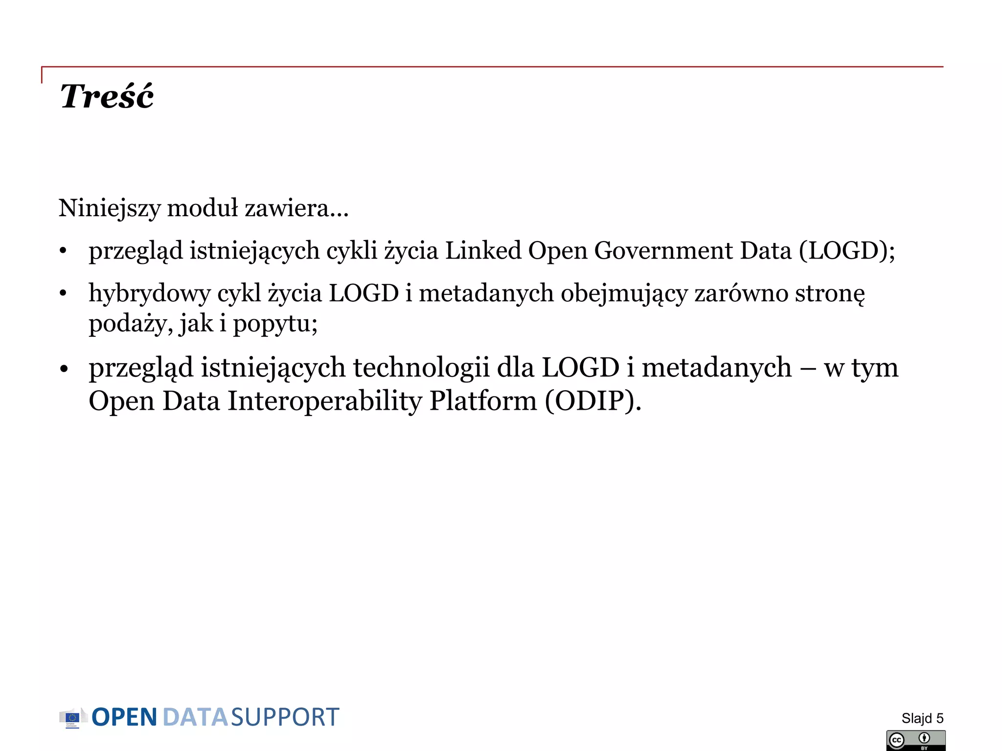 DATASUPPORTOPEN
Treść
Niniejszy moduł zawiera...
• przegląd istniejących cykli życia Linked Open Government Data (LOGD);
• hybrydowy cykl życia LOGD i metadanych obejmujący zarówno stronę
podaży, jak i popytu;
• przegląd istniejących technologii dla LOGD i metadanych – w tym
Open Data Interoperability Platform (ODIP).
Slajd 5
 