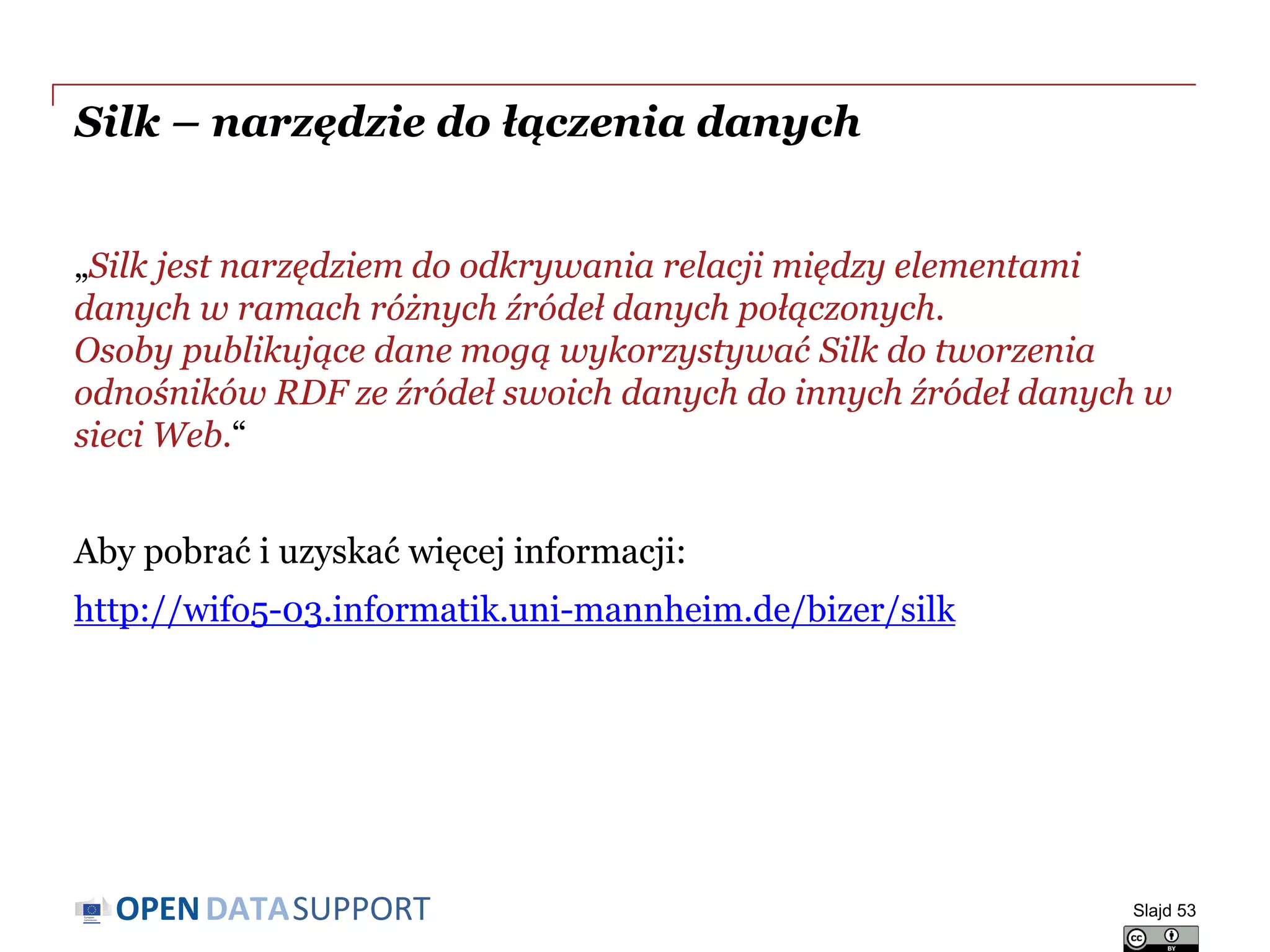DATASUPPORTOPEN
Silk – narzędzie do łączenia danych
„Silk jest narzędziem do odkrywania relacji między elementami
danych w ramach różnych źródeł danych połączonych.
Osoby publikujące dane mogą wykorzystywać Silk do tworzenia
odnośników RDF ze źródeł swoich danych do innych źródeł danych w
sieci Web.“
Aby pobrać i uzyskać więcej informacji:
http://wifo5-03.informatik.uni-mannheim.de/bizer/silk
Slajd 53
 
