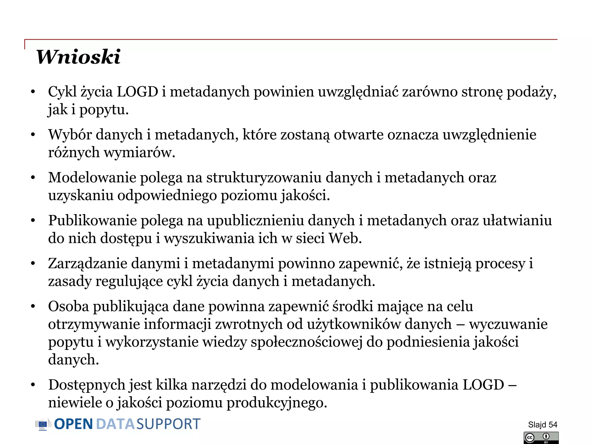 DATASUPPORTOPEN
Wnioski
• Cykl życia LOGD i metadanych powinien uwzględniać zarówno stronę podaży,
jak i popytu.
• Wybór danych i metadanych, które zostaną otwarte oznacza uwzględnienie
różnych wymiarów.
• Modelowanie polega na strukturyzowaniu danych i metadanych oraz
uzyskaniu odpowiedniego poziomu jakości.
• Publikowanie polega na upublicznieniu danych i metadanych oraz ułatwianiu
do nich dostępu i wyszukiwania ich w sieci Web.
• Zarządzanie danymi i metadanymi powinno zapewnić, że istnieją procesy i
zasady regulujące cykl życia danych i metadanych.
• Osoba publikująca dane powinna zapewnić środki mające na celu
otrzymywanie informacji zwrotnych od użytkowników danych – wyczuwanie
popytu i wykorzystanie wiedzy społecznościowej do podniesienia jakości
danych.
• Dostępnych jest kilka narzędzi do modelowania i publikowania LOGD –
niewiele o jakości poziomu produkcyjnego.
Slajd 54
 