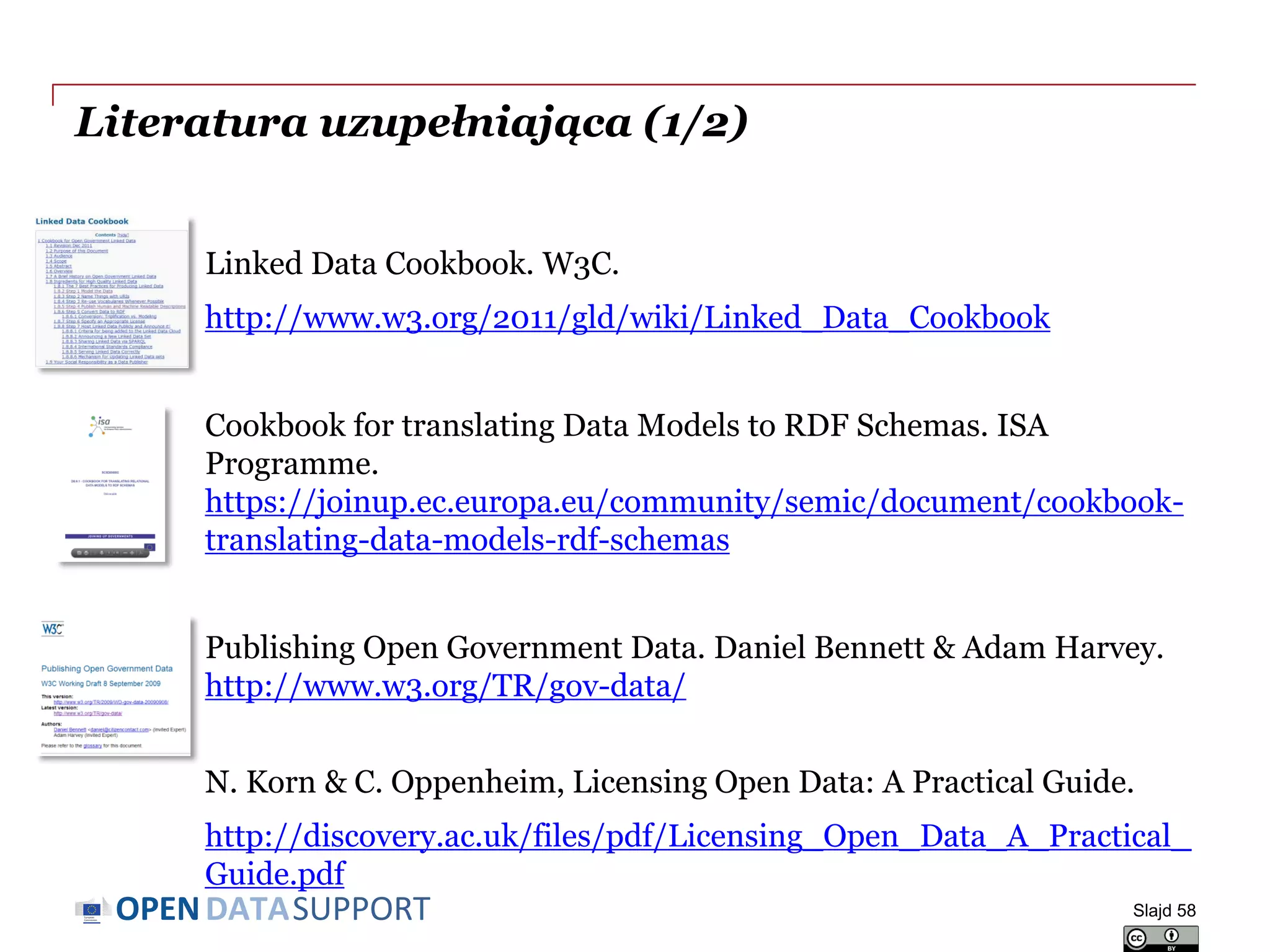 DATASUPPORTOPEN
Literatura uzupełniająca (1/2)
Linked Data Cookbook. W3C.
http://www.w3.org/2011/gld/wiki/Linked_Data_Cookbook
Cookbook for translating Data Models to RDF Schemas. ISA
Programme.
https://joinup.ec.europa.eu/community/semic/document/cookbook-
translating-data-models-rdf-schemas
Publishing Open Government Data. Daniel Bennett & Adam Harvey.
http://www.w3.org/TR/gov-data/
N. Korn & C. Oppenheim, Licensing Open Data: A Practical Guide.
http://discovery.ac.uk/files/pdf/Licensing_Open_Data_A_Practical_
Guide.pdf
Slajd 58
 