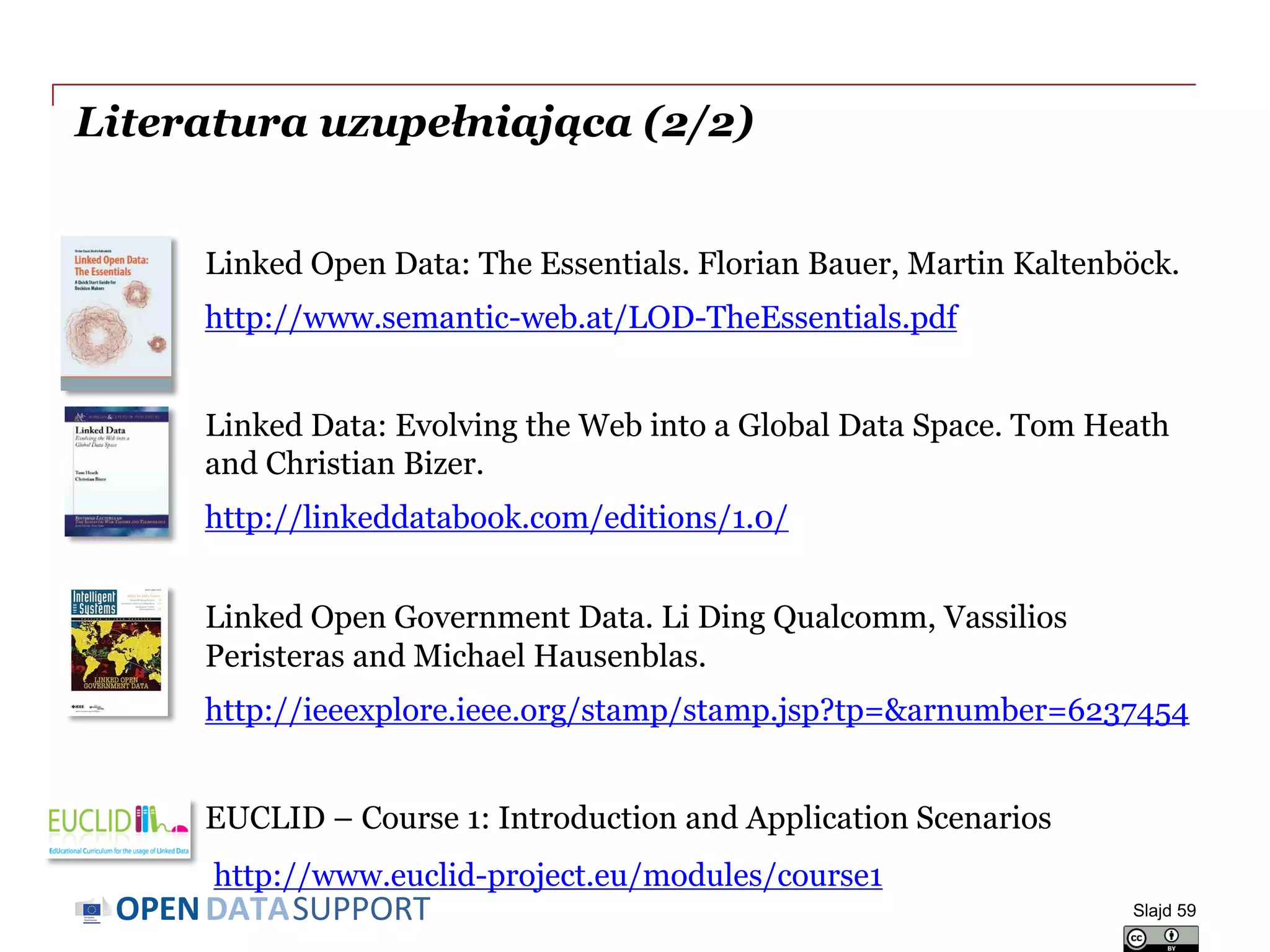 DATASUPPORTOPEN
Literatura uzupełniająca (2/2)
Linked Open Data: The Essentials. Florian Bauer, Martin Kaltenböck.
http://www.semantic-web.at/LOD-TheEssentials.pdf
Linked Data: Evolving the Web into a Global Data Space. Tom Heath
and Christian Bizer.
http://linkeddatabook.com/editions/1.0/
Linked Open Government Data. Li Ding Qualcomm, Vassilios
Peristeras and Michael Hausenblas.
http://ieeexplore.ieee.org/stamp/stamp.jsp?tp=&arnumber=6237454
EUCLID – Course 1: Introduction and Application Scenarios
http://www.euclid-project.eu/modules/course1
Slajd 59
 