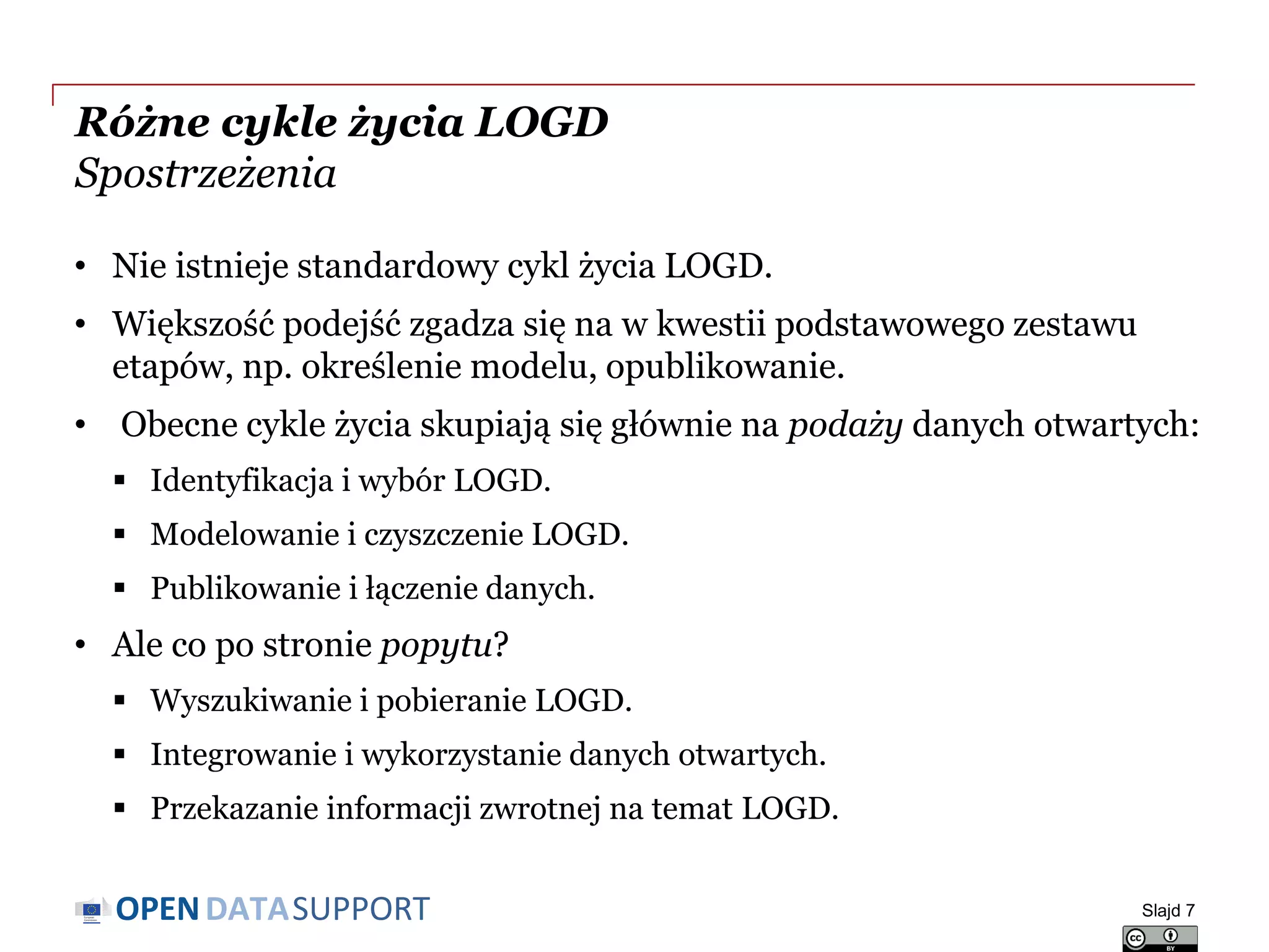 DATASUPPORTOPEN
Różne cykle życia LOGD
Spostrzeżenia
• Nie istnieje standardowy cykl życia LOGD.
• Większość podejść zgadza się na w kwestii podstawowego zestawu
etapów, np. określenie modelu, opublikowanie.
• Obecne cykle życia skupiają się głównie na podaży danych otwartych:
 Identyfikacja i wybór LOGD.
 Modelowanie i czyszczenie LOGD.
 Publikowanie i łączenie danych.
• Ale co po stronie popytu?
 Wyszukiwanie i pobieranie LOGD.
 Integrowanie i wykorzystanie danych otwartych.
 Przekazanie informacji zwrotnej na temat LOGD.
Slajd 7
 