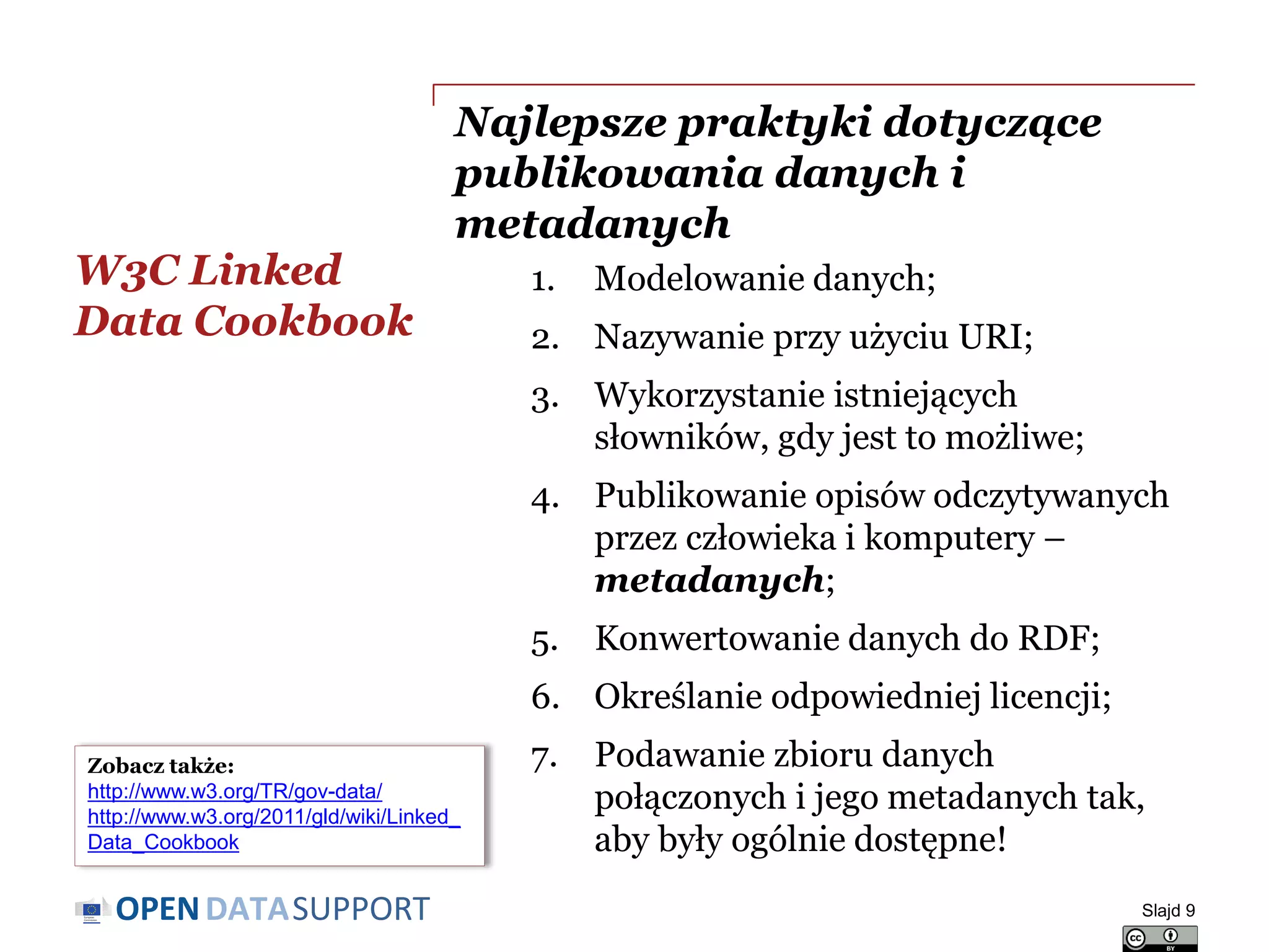 DATASUPPORTOPEN
Najlepsze praktyki dotyczące
publikowania danych i
metadanych
1. Modelowanie danych;
2. Nazywanie przy użyciu URI;
3. Wykorzystanie istniejących
słowników, gdy jest to możliwe;
4. Publikowanie opisów odczytywanych
przez człowieka i komputery –
metadanych;
5. Konwertowanie danych do RDF;
6. Określanie odpowiedniej licencji;
7. Podawanie zbioru danych
połączonych i jego metadanych tak,
aby były ogólnie dostępne!
W3C Linked
Data Cookbook
Slajd 9
Zobacz także:
http://www.w3.org/TR/gov-data/)
http://www.w3.org/2011/gld/wiki/Linked_
Data_Cookbook
 