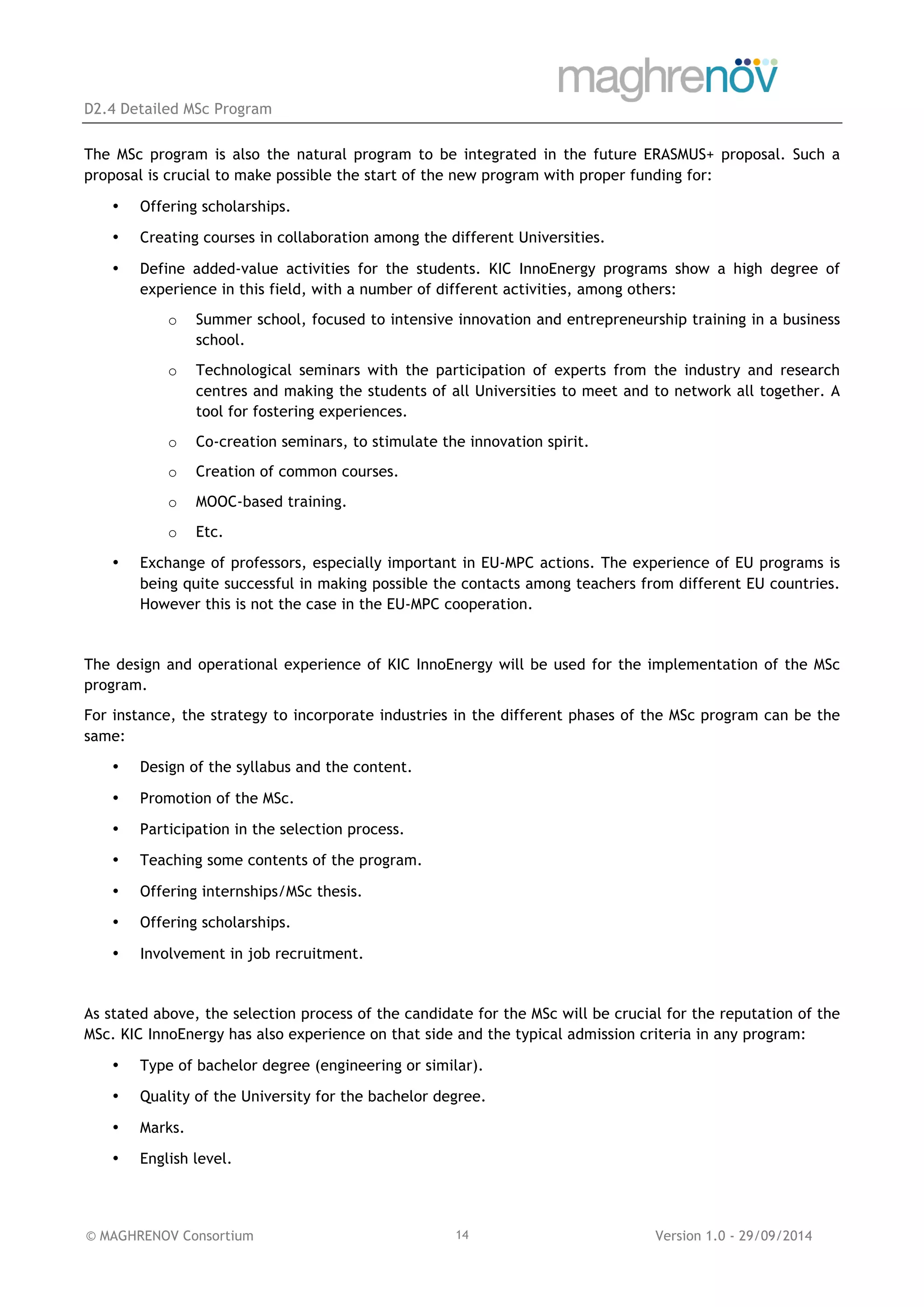 D2.4 Detailed MSc Program
© MAGHRENOV Consortium Version 1.0 - 29/09/201414
The MSc program is also the natural program to be integrated in the future ERASMUS+ proposal. Such a
proposal is crucial to make possible the start of the new program with proper funding for:
• Offering scholarships.
• Creating courses in collaboration among the different Universities.
• Define added-value activities for the students. KIC InnoEnergy programs show a high degree of
experience in this field, with a number of different activities, among others:
o Summer school, focused to intensive innovation and entrepreneurship training in a business
school.
o Technological seminars with the participation of experts from the industry and research
centres and making the students of all Universities to meet and to network all together. A
tool for fostering experiences.
o Co-creation seminars, to stimulate the innovation spirit.
o Creation of common courses.
o MOOC-based training.
o Etc.
• Exchange of professors, especially important in EU-MPC actions. The experience of EU programs is
being quite successful in making possible the contacts among teachers from different EU countries.
However this is not the case in the EU-MPC cooperation.
The design and operational experience of KIC InnoEnergy will be used for the implementation of the MSc
program.
For instance, the strategy to incorporate industries in the different phases of the MSc program can be the
same:
• Design of the syllabus and the content.
• Promotion of the MSc.
• Participation in the selection process.
• Teaching some contents of the program.
• Offering internships/MSc thesis.
• Offering scholarships.
• Involvement in job recruitment.
As stated above, the selection process of the candidate for the MSc will be crucial for the reputation of the
MSc. KIC InnoEnergy has also experience on that side and the typical admission criteria in any program:
• Type of bachelor degree (engineering or similar).
• Quality of the University for the bachelor degree.
• Marks.
• English level.
 