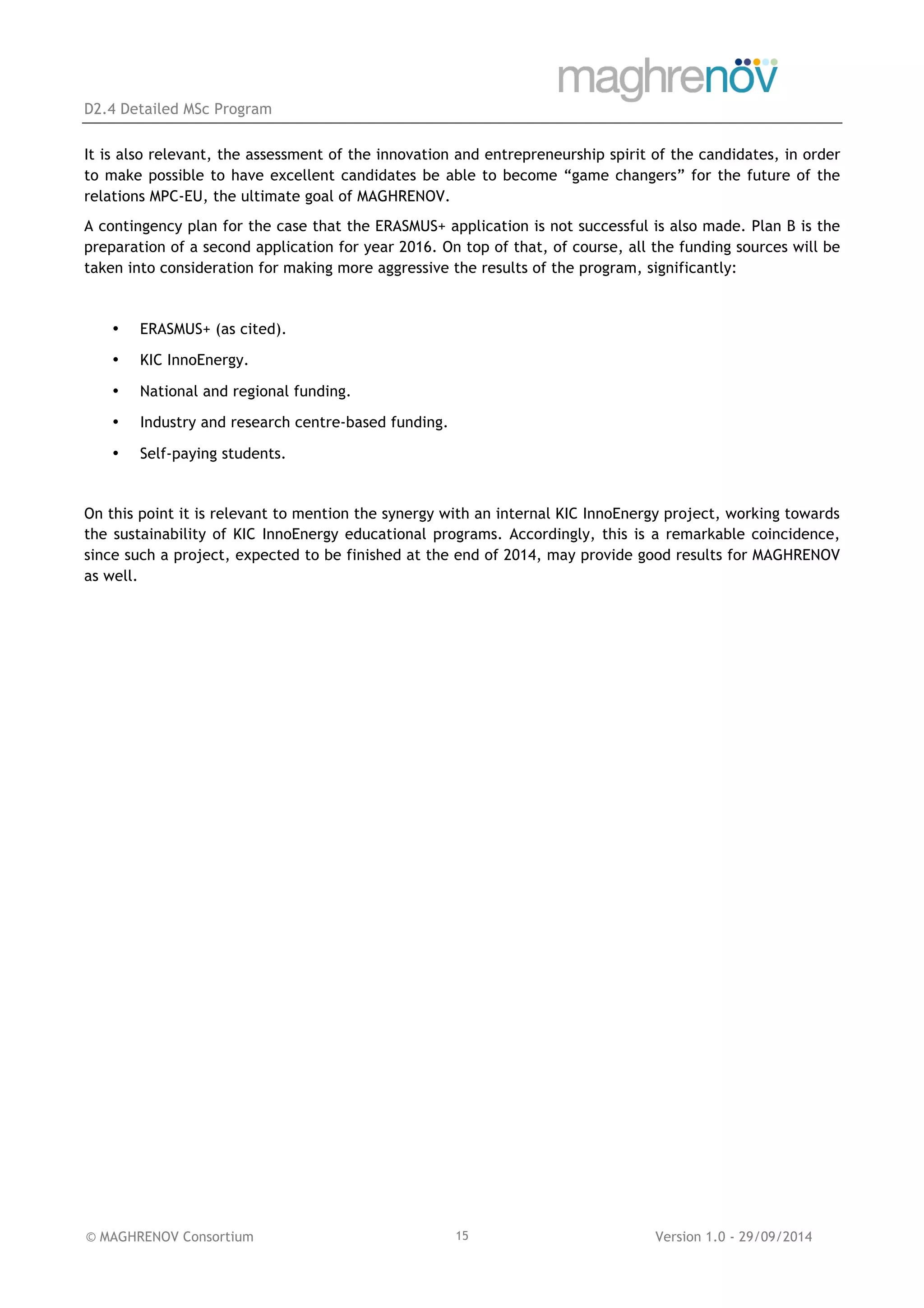 D2.4 Detailed MSc Program
© MAGHRENOV Consortium Version 1.0 - 29/09/201415
It is also relevant, the assessment of the innovation and entrepreneurship spirit of the candidates, in order
to make possible to have excellent candidates be able to become “game changers” for the future of the
relations MPC-EU, the ultimate goal of MAGHRENOV.
A contingency plan for the case that the ERASMUS+ application is not successful is also made. Plan B is the
preparation of a second application for year 2016. On top of that, of course, all the funding sources will be
taken into consideration for making more aggressive the results of the program, significantly:
• ERASMUS+ (as cited).
• KIC InnoEnergy.
• National and regional funding.
• Industry and research centre-based funding.
• Self-paying students.
On this point it is relevant to mention the synergy with an internal KIC InnoEnergy project, working towards
the sustainability of KIC InnoEnergy educational programs. Accordingly, this is a remarkable coincidence,
since such a project, expected to be finished at the end of 2014, may provide good results for MAGHRENOV
as well.
 