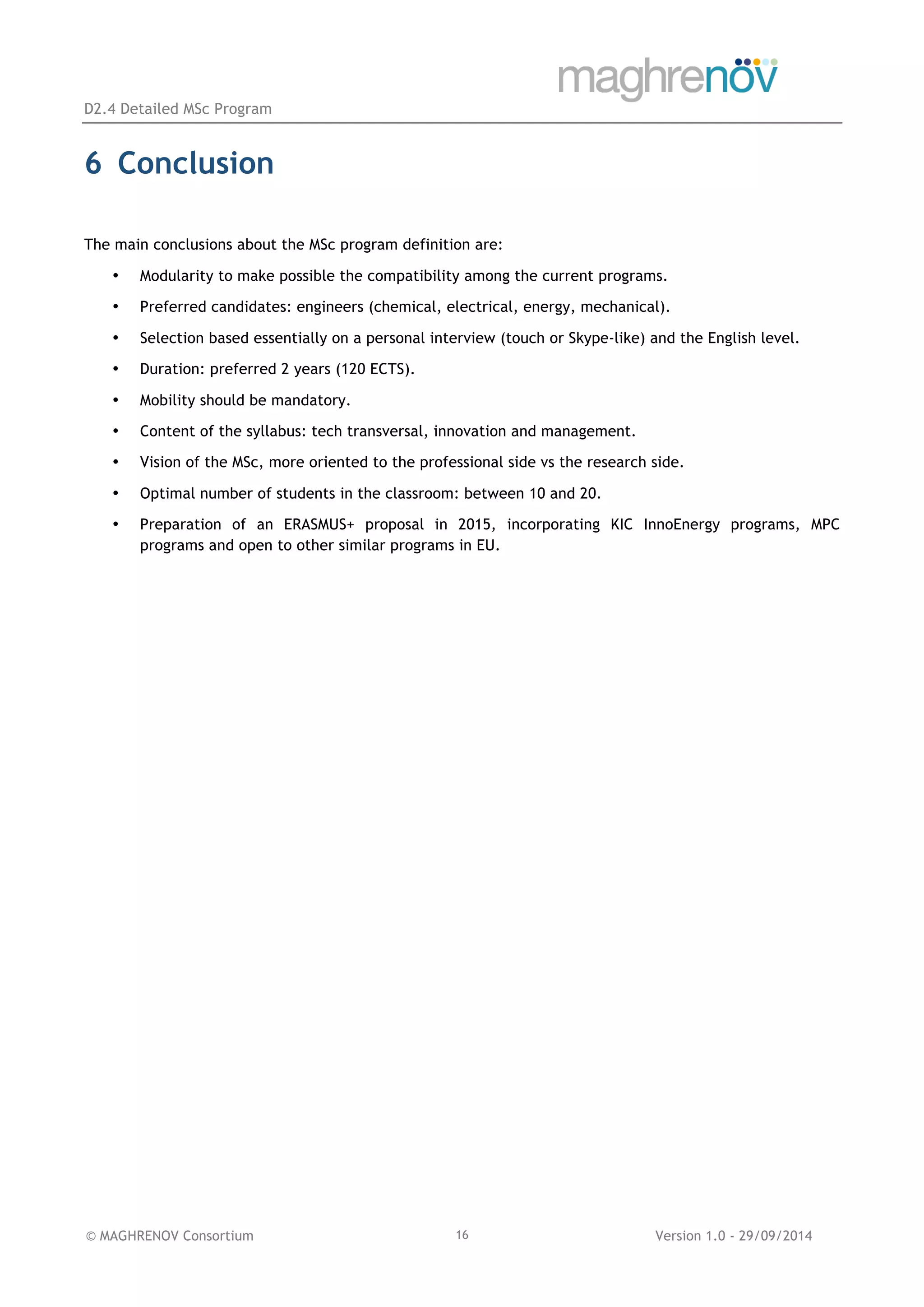 D2.4 Detailed MSc Program
© MAGHRENOV Consortium Version 1.0 - 29/09/201416
6 Conclusion
The main conclusions about the MSc program definition are:
• Modularity to make possible the compatibility among the current programs.
• Preferred candidates: engineers (chemical, electrical, energy, mechanical).
• Selection based essentially on a personal interview (touch or Skype-like) and the English level.
• Duration: preferred 2 years (120 ECTS).
• Mobility should be mandatory.
• Content of the syllabus: tech transversal, innovation and management.
• Vision of the MSc, more oriented to the professional side vs the research side.
• Optimal number of students in the classroom: between 10 and 20.
• Preparation of an ERASMUS+ proposal in 2015, incorporating KIC InnoEnergy programs, MPC
programs and open to other similar programs in EU.
 