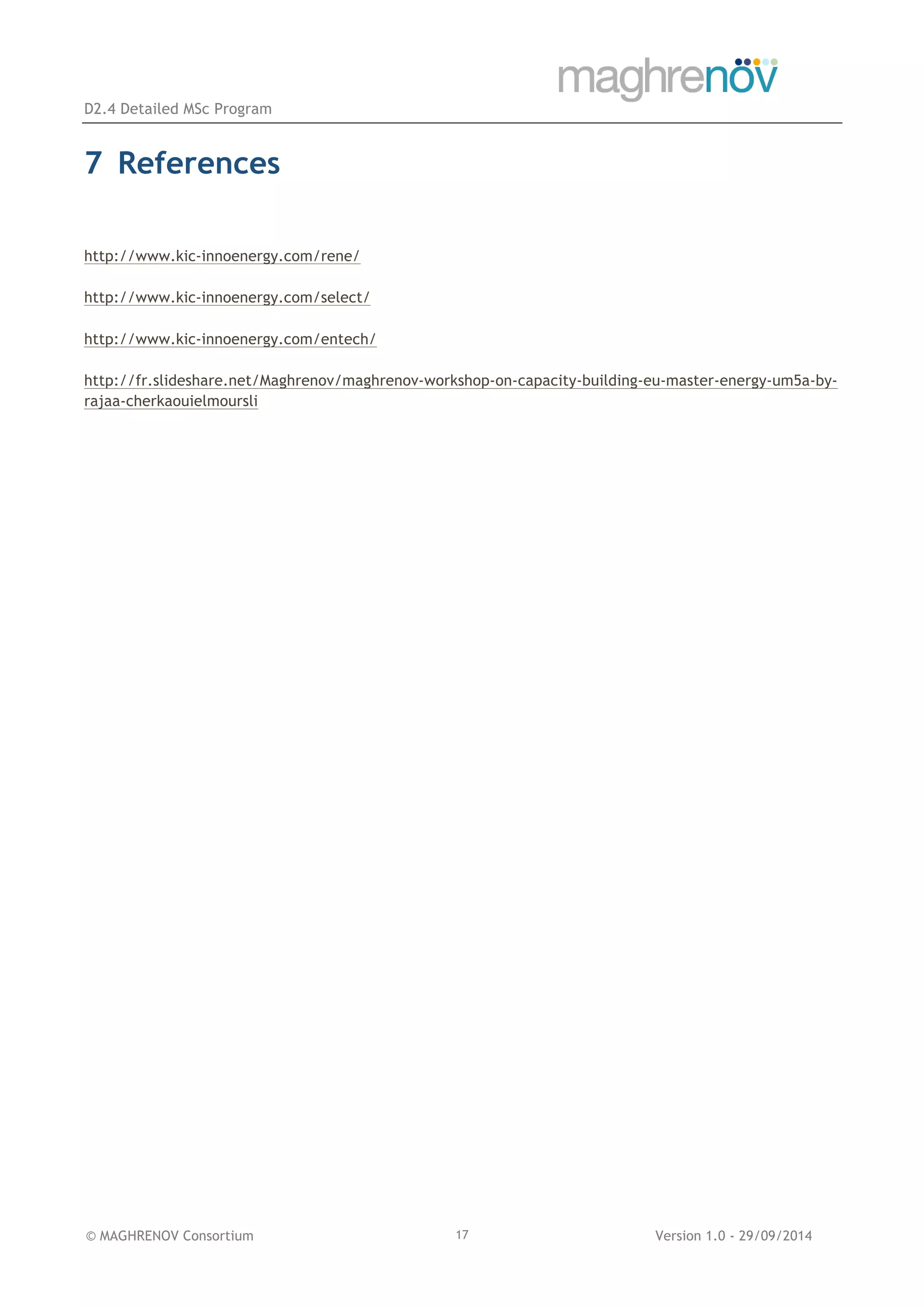 D2.4 Detailed MSc Program
© MAGHRENOV Consortium Version 1.0 - 29/09/201417
7 References
http://www.kic-innoenergy.com/rene/
http://www.kic-innoenergy.com/select/
http://www.kic-innoenergy.com/entech/
http://fr.slideshare.net/Maghrenov/maghrenov-workshop-on-capacity-building-eu-master-energy-um5a-by-
rajaa-cherkaouielmoursli
 