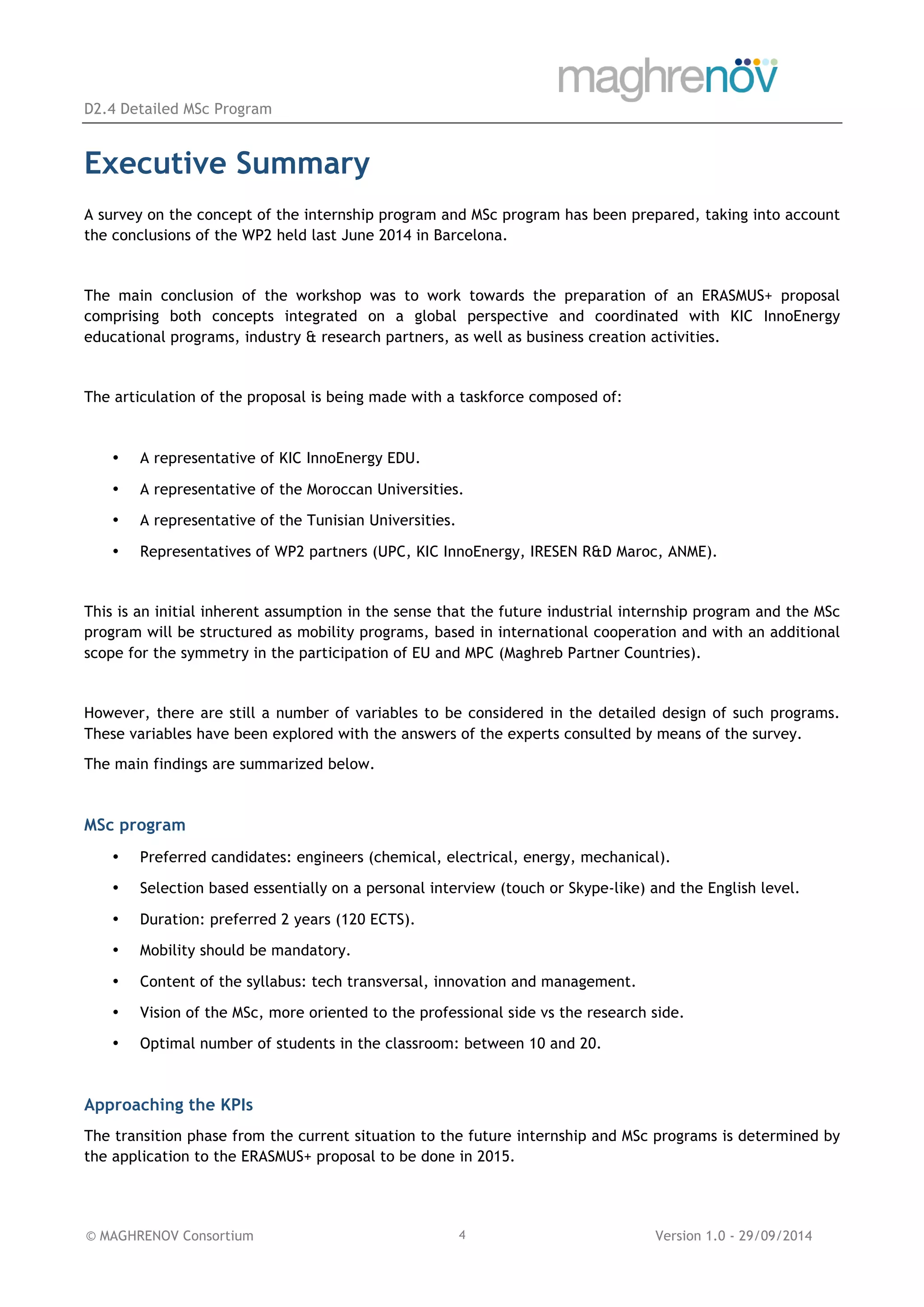 D2.4 Detailed MSc Program
© MAGHRENOV Consortium Version 1.0 - 29/09/20144
Executive Summary
A survey on the concept of the internship program and MSc program has been prepared, taking into account
the conclusions of the WP2 held last June 2014 in Barcelona.
The main conclusion of the workshop was to work towards the preparation of an ERASMUS+ proposal
comprising both concepts integrated on a global perspective and coordinated with KIC InnoEnergy
educational programs, industry & research partners, as well as business creation activities.
The articulation of the proposal is being made with a taskforce composed of:
• A representative of KIC InnoEnergy EDU.
• A representative of the Moroccan Universities.
• A representative of the Tunisian Universities.
• Representatives of WP2 partners (UPC, KIC InnoEnergy, IRESEN R&D Maroc, ANME).
This is an initial inherent assumption in the sense that the future industrial internship program and the MSc
program will be structured as mobility programs, based in international cooperation and with an additional
scope for the symmetry in the participation of EU and MPC (Maghreb Partner Countries).
However, there are still a number of variables to be considered in the detailed design of such programs.
These variables have been explored with the answers of the experts consulted by means of the survey.
The main findings are summarized below.
MSc program
• Preferred candidates: engineers (chemical, electrical, energy, mechanical).
• Selection based essentially on a personal interview (touch or Skype-like) and the English level.
• Duration: preferred 2 years (120 ECTS).
• Mobility should be mandatory.
• Content of the syllabus: tech transversal, innovation and management.
• Vision of the MSc, more oriented to the professional side vs the research side.
• Optimal number of students in the classroom: between 10 and 20.
Approaching the KPIs
The transition phase from the current situation to the future internship and MSc programs is determined by
the application to the ERASMUS+ proposal to be done in 2015.
 