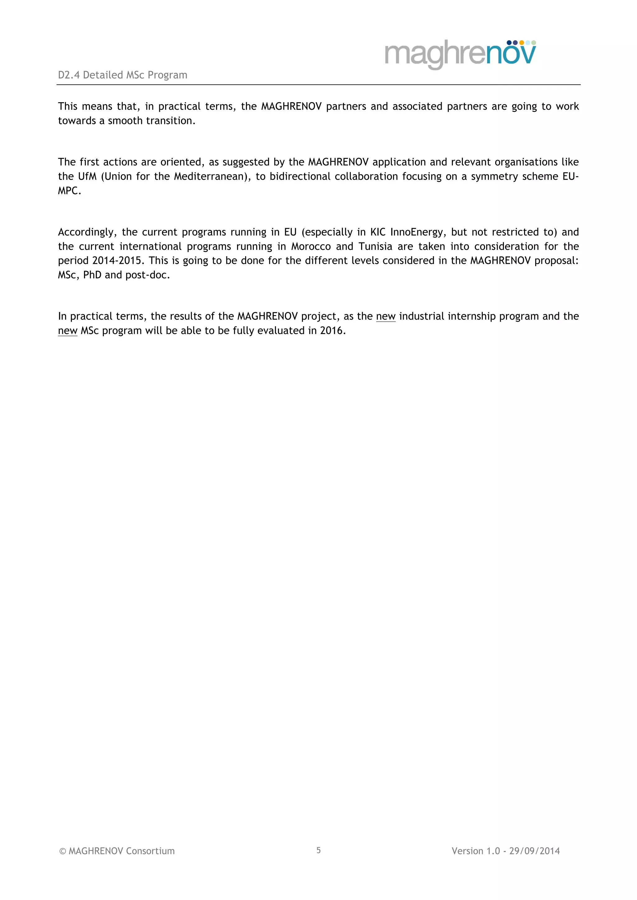 D2.4 Detailed MSc Program
© MAGHRENOV Consortium Version 1.0 - 29/09/20145
This means that, in practical terms, the MAGHRENOV partners and associated partners are going to work
towards a smooth transition.
The first actions are oriented, as suggested by the MAGHRENOV application and relevant organisations like
the UfM (Union for the Mediterranean), to bidirectional collaboration focusing on a symmetry scheme EU-
MPC.
Accordingly, the current programs running in EU (especially in KIC InnoEnergy, but not restricted to) and
the current international programs running in Morocco and Tunisia are taken into consideration for the
period 2014-2015. This is going to be done for the different levels considered in the MAGHRENOV proposal:
MSc, PhD and post-doc.
In practical terms, the results of the MAGHRENOV project, as the new industrial internship program and the
new MSc program will be able to be fully evaluated in 2016.
 