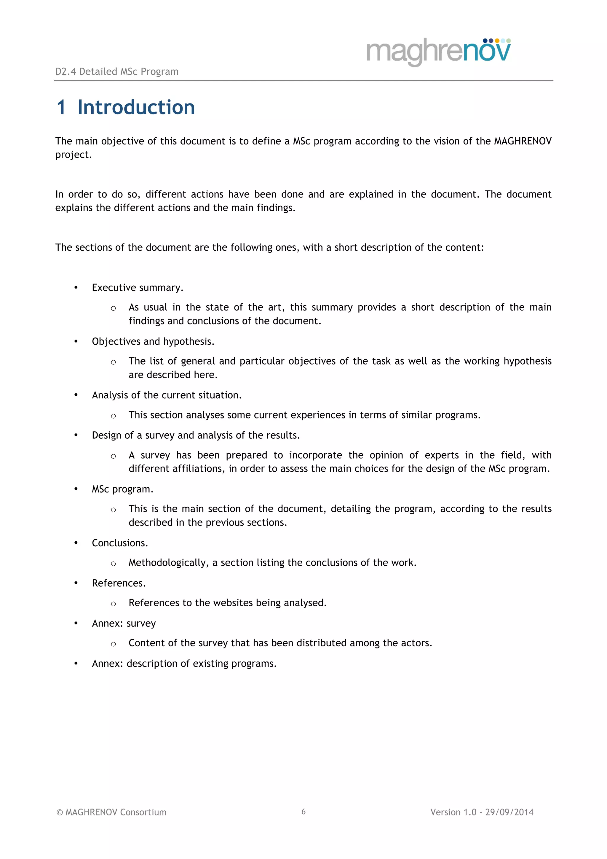 D2.4 Detailed MSc Program
© MAGHRENOV Consortium Version 1.0 - 29/09/20146
1 Introduction
The main objective of this document is to define a MSc program according to the vision of the MAGHRENOV
project.
In order to do so, different actions have been done and are explained in the document. The document
explains the different actions and the main findings.
The sections of the document are the following ones, with a short description of the content:
• Executive summary.
o As usual in the state of the art, this summary provides a short description of the main
findings and conclusions of the document.
• Objectives and hypothesis.
o The list of general and particular objectives of the task as well as the working hypothesis
are described here.
• Analysis of the current situation.
o This section analyses some current experiences in terms of similar programs.
• Design of a survey and analysis of the results.
o A survey has been prepared to incorporate the opinion of experts in the field, with
different affiliations, in order to assess the main choices for the design of the MSc program.
• MSc program.
o This is the main section of the document, detailing the program, according to the results
described in the previous sections.
• Conclusions.
o Methodologically, a section listing the conclusions of the work.
• References.
o References to the websites being analysed.
• Annex: survey
o Content of the survey that has been distributed among the actors.
• Annex: description of existing programs.
 