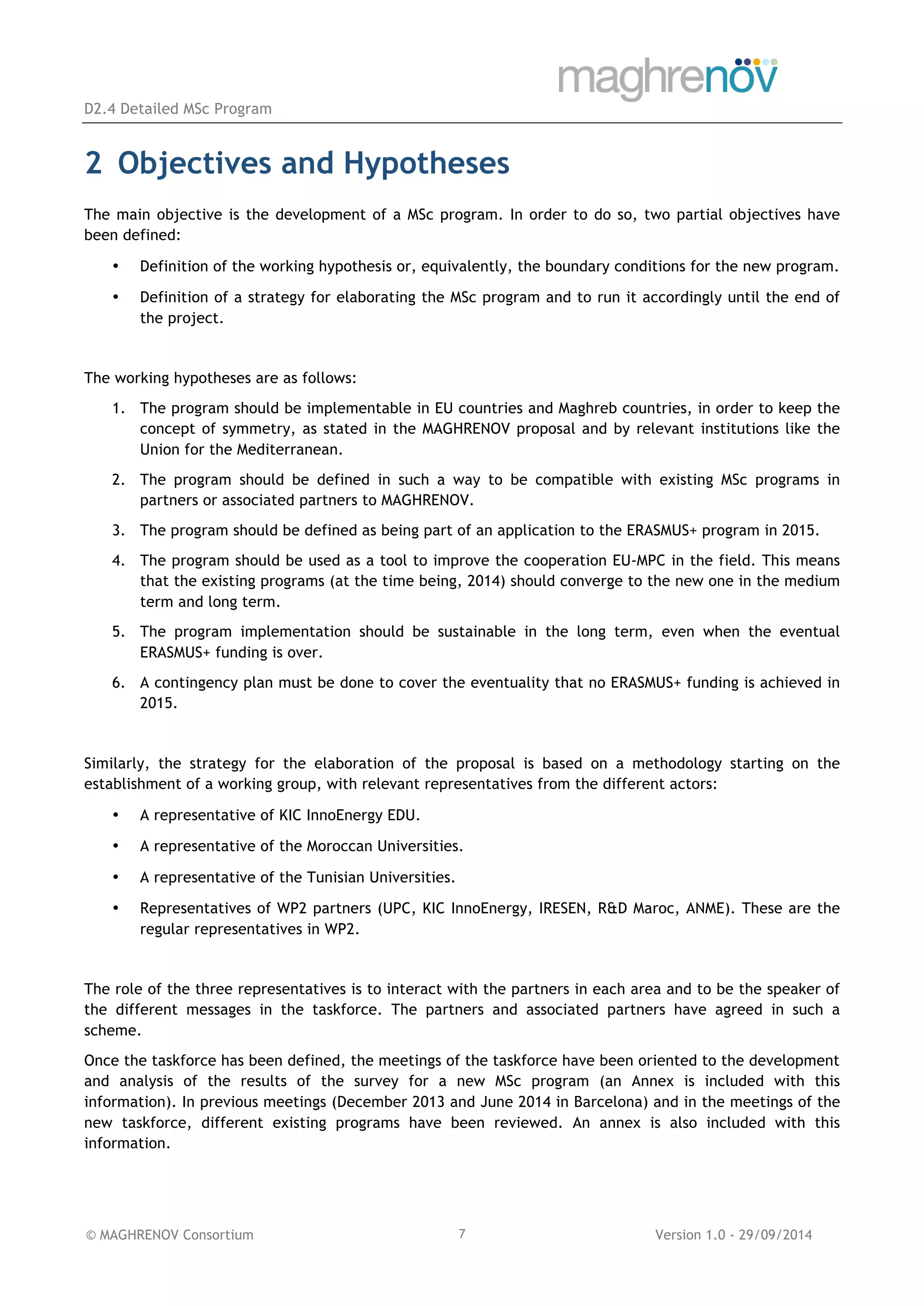 D2.4 Detailed MSc Program
© MAGHRENOV Consortium Version 1.0 - 29/09/20147
2 Objectives and Hypotheses
The main objective is the development of a MSc program. In order to do so, two partial objectives have
been defined:
• Definition of the working hypothesis or, equivalently, the boundary conditions for the new program.
• Definition of a strategy for elaborating the MSc program and to run it accordingly until the end of
the project.
The working hypotheses are as follows:
1. The program should be implementable in EU countries and Maghreb countries, in order to keep the
concept of symmetry, as stated in the MAGHRENOV proposal and by relevant institutions like the
Union for the Mediterranean.
2. The program should be defined in such a way to be compatible with existing MSc programs in
partners or associated partners to MAGHRENOV.
3. The program should be defined as being part of an application to the ERASMUS+ program in 2015.
4. The program should be used as a tool to improve the cooperation EU-MPC in the field. This means
that the existing programs (at the time being, 2014) should converge to the new one in the medium
term and long term.
5. The program implementation should be sustainable in the long term, even when the eventual
ERASMUS+ funding is over.
6. A contingency plan must be done to cover the eventuality that no ERASMUS+ funding is achieved in
2015.
Similarly, the strategy for the elaboration of the proposal is based on a methodology starting on the
establishment of a working group, with relevant representatives from the different actors:
• A representative of KIC InnoEnergy EDU.
• A representative of the Moroccan Universities.
• A representative of the Tunisian Universities.
• Representatives of WP2 partners (UPC, KIC InnoEnergy, IRESEN, R&D Maroc, ANME). These are the
regular representatives in WP2.
The role of the three representatives is to interact with the partners in each area and to be the speaker of
the different messages in the taskforce. The partners and associated partners have agreed in such a
scheme.
Once the taskforce has been defined, the meetings of the taskforce have been oriented to the development
and analysis of the results of the survey for a new MSc program (an Annex is included with this
information). In previous meetings (December 2013 and June 2014 in Barcelona) and in the meetings of the
new taskforce, different existing programs have been reviewed. An annex is also included with this
information.
 
