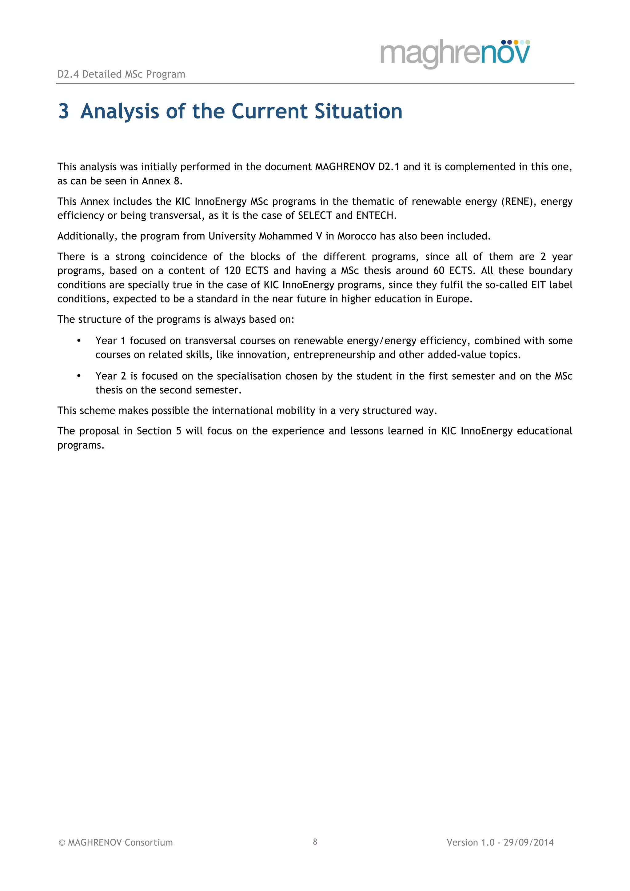 D2.4 Detailed MSc Program
© MAGHRENOV Consortium Version 1.0 - 29/09/20148
3 Analysis of the Current Situation
This analysis was initially performed in the document MAGHRENOV D2.1 and it is complemented in this one,
as can be seen in Annex 8.
This Annex includes the KIC InnoEnergy MSc programs in the thematic of renewable energy (RENE), energy
efficiency or being transversal, as it is the case of SELECT and ENTECH.
Additionally, the program from University Mohammed V in Morocco has also been included.
There is a strong coincidence of the blocks of the different programs, since all of them are 2 year
programs, based on a content of 120 ECTS and having a MSc thesis around 60 ECTS. All these boundary
conditions are specially true in the case of KIC InnoEnergy programs, since they fulfil the so-called EIT label
conditions, expected to be a standard in the near future in higher education in Europe.
The structure of the programs is always based on:
• Year 1 focused on transversal courses on renewable energy/energy efficiency, combined with some
courses on related skills, like innovation, entrepreneurship and other added-value topics.
• Year 2 is focused on the specialisation chosen by the student in the first semester and on the MSc
thesis on the second semester.
This scheme makes possible the international mobility in a very structured way.
The proposal in Section 5 will focus on the experience and lessons learned in KIC InnoEnergy educational
programs.
 