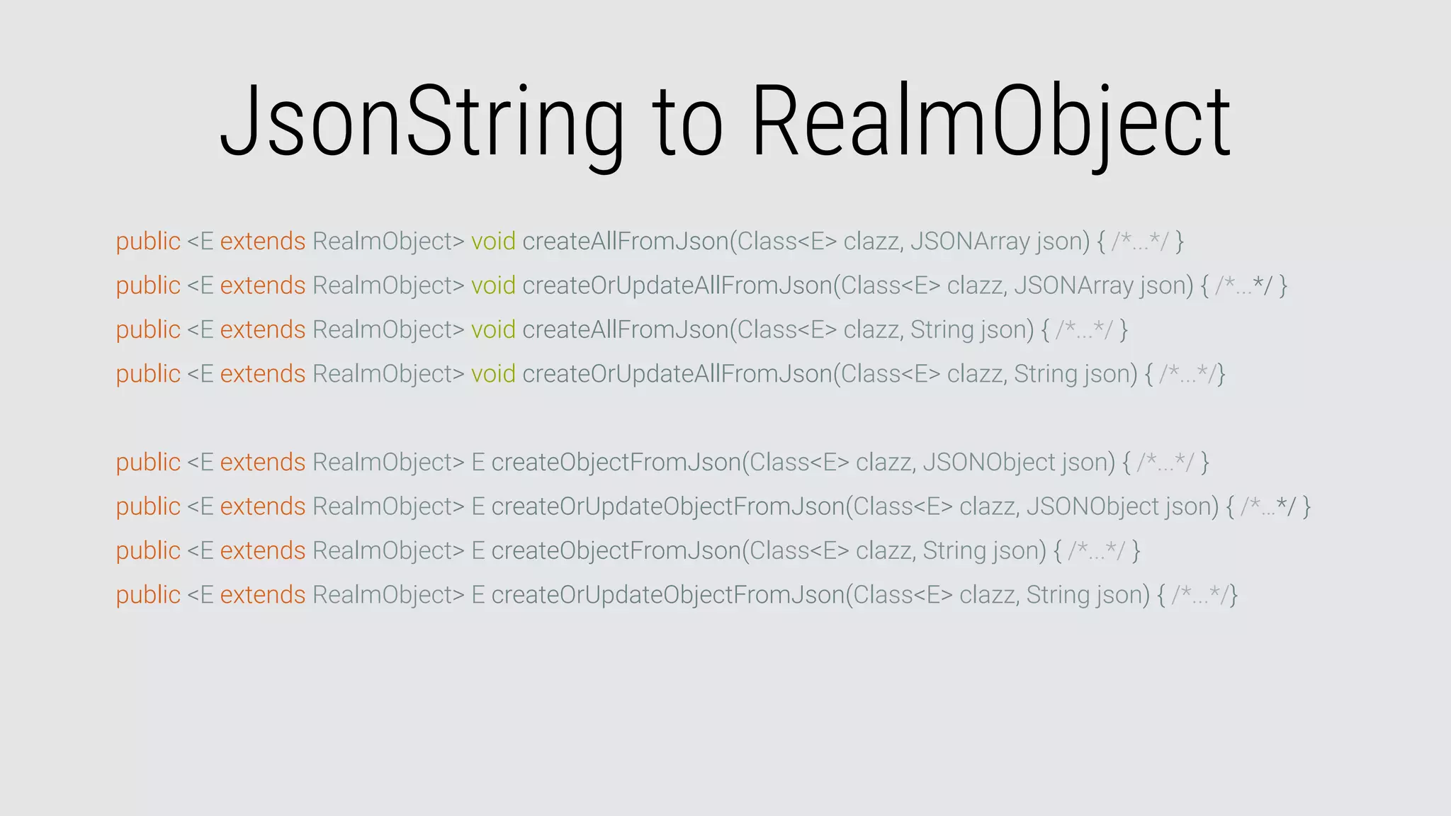 JsonString to RealmObject
public <E extends RealmObject> void createAllFromJson(Class<E> clazz, JSONArray json) { /*...*/ }
public <E extends RealmObject> void createOrUpdateAllFromJson(Class<E> clazz, JSONArray json) { /*...*/ }
public <E extends RealmObject> void createAllFromJson(Class<E> clazz, String json) { /*...*/ }
public <E extends RealmObject> void createOrUpdateAllFromJson(Class<E> clazz, String json) { /*...*/}
public <E extends RealmObject> E createObjectFromJson(Class<E> clazz, JSONObject json) { /*...*/ }
public <E extends RealmObject> E createOrUpdateObjectFromJson(Class<E> clazz, JSONObject json) { /*…*/ }
public <E extends RealmObject> E createObjectFromJson(Class<E> clazz, String json) { /*...*/ }
public <E extends RealmObject> E createOrUpdateObjectFromJson(Class<E> clazz, String json) { /*...*/}
 