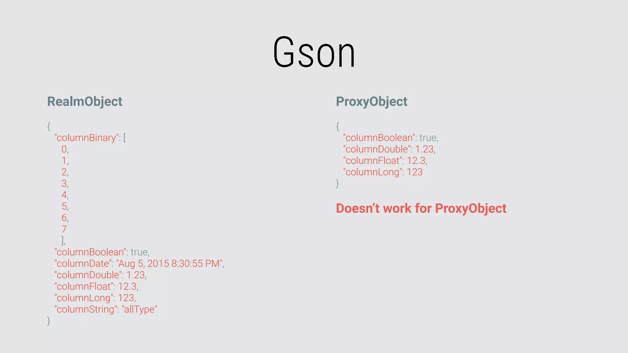 Gson
RealmObject
{
"columnBinary": [
0,
1,
2,
3,
4,
5,
6,
7
],
"columnBoolean": true,
"columnDate": "Aug 5, 2015 8:30:55 PM",
"columnDouble": 1.23,
"columnFloat": 12.3,
"columnLong": 123,
"columnString": "allType"
}
ProxyObject
{
"columnBoolean": true,
"columnDouble": 1.23,
"columnFloat": 12.3,
"columnLong": 123
}
Doesn’t work for ProxyObject
 