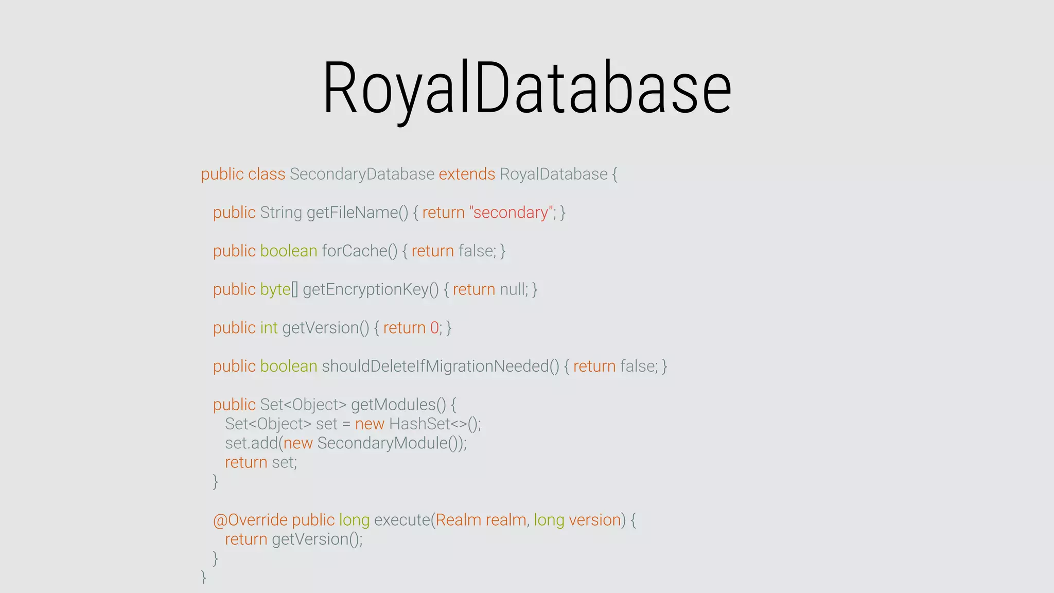 RoyalDatabase
public class SecondaryDatabase extends RoyalDatabase {
public String getFileName() { return "secondary"; }
public boolean forCache() { return false; }
public byte[] getEncryptionKey() { return null; }
public int getVersion() { return 0; }
public boolean shouldDeleteIfMigrationNeeded() { return false; }
public Set<Object> getModules() {
Set<Object> set = new HashSet<>();
set.add(new SecondaryModule());
return set;
}
@Override public long execute(Realm realm, long version) {
return getVersion();
}
}
 
