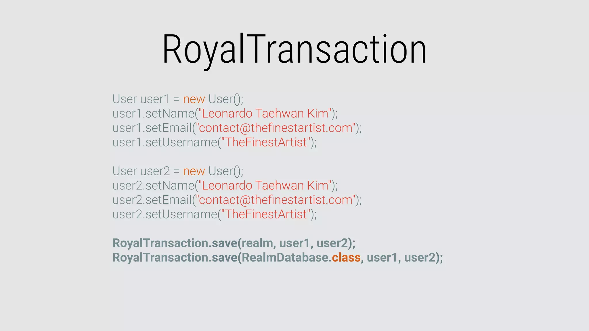 RoyalTransaction
User user1 = new User();
user1.setName("Leonardo Taehwan Kim");
user1.setEmail("contact@theﬁnestartist.com");
user1.setUsername("TheFinestArtist");
User user2 = new User();
user2.setName("Leonardo Taehwan Kim");
user2.setEmail("contact@theﬁnestartist.com");
user2.setUsername("TheFinestArtist");
RoyalTransaction.save(realm, user1, user2);
RoyalTransaction.save(RealmDatabase.class, user1, user2);
 