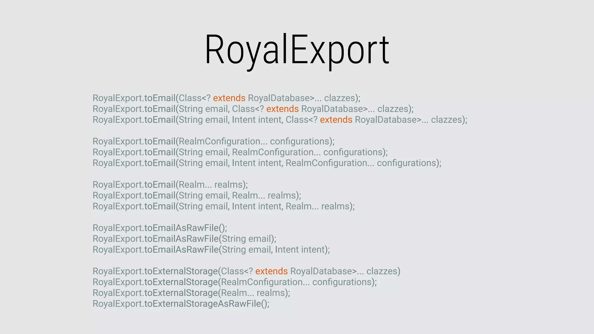 RoyalExport
RoyalExport.toEmail(Class<? extends RoyalDatabase>... clazzes);
RoyalExport.toEmail(String email, Class<? extends RoyalDatabase>... clazzes);
RoyalExport.toEmail(String email, Intent intent, Class<? extends RoyalDatabase>... clazzes);
RoyalExport.toEmail(RealmConﬁguration... conﬁgurations);
RoyalExport.toEmail(String email, RealmConﬁguration... conﬁgurations);
RoyalExport.toEmail(String email, Intent intent, RealmConﬁguration... conﬁgurations);
RoyalExport.toEmail(Realm... realms);
RoyalExport.toEmail(String email, Realm... realms);
RoyalExport.toEmail(String email, Intent intent, Realm... realms);
RoyalExport.toEmailAsRawFile();
RoyalExport.toEmailAsRawFile(String email);
RoyalExport.toEmailAsRawFile(String email, Intent intent);
RoyalExport.toExternalStorage(Class<? extends RoyalDatabase>... clazzes)
RoyalExport.toExternalStorage(RealmConﬁguration... conﬁgurations);
RoyalExport.toExternalStorage(Realm... realms);
RoyalExport.toExternalStorageAsRawFile();
 