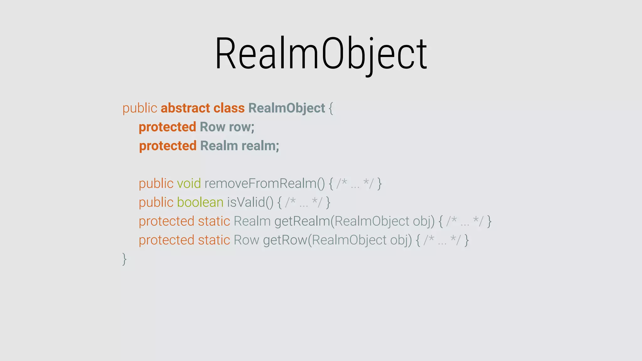 RealmObject
public abstract class RealmObject {
protected Row row;
protected Realm realm;
public void removeFromRealm() { /* ... */ }
public boolean isValid() { /* ... */ }
protected static Realm getRealm(RealmObject obj) { /* ... */ }
protected static Row getRow(RealmObject obj) { /* ... */ }
}
 